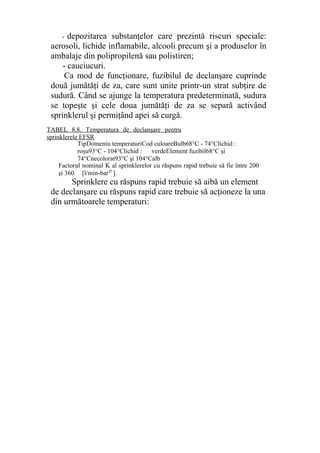 - depozitarea substanţelor care prezintă riscuri speciale:
aerosoli, lichide inflamabile, alcooli precum şi a produselor în
ambalaje din polipropilenă sau polistiren;
- cauciucuri.
Ca mod de funcţionare, fuzibilul de declanşare cuprinde
două jumătăţi de za, care sunt unite printr-un strat subţire de
sudură. Când se ajunge la temperatura predeterminată, sudura
se topeşte şi cele doua jumătăţi de za se separă activând
sprinklerul şi permiţând apei să curgă.
Sprinklere cu răspuns rapid trebuie să aibă un element
de declanşare cu răspuns rapid care trebuie să acţioneze la una
din următoarele temperaturi:
TipDomeniu temperaturiCod culoareBulb68°C - 74°Clichid :
roşur 93°C - 104°Clichid : verdeElement fuzibil68°C şi
74°Cnecolorat7 93°C şi 104°Calb
TABEL 8.8. Temperatura de declanşare pentru
sprinklerele EFSR
Factorul nominal K al sprinklerelor cu răspuns rapid trebuie să fie între 200
şi 360 [l/min-bar1/2
].
 