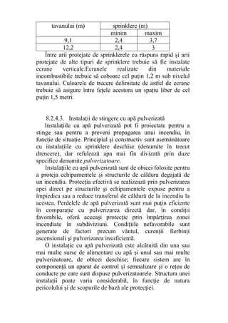 tavanului (m) sprinklere (m)
minim maxim
9,1 2,4 3,7
12,2 2,4 3
Între arii protejate de sprinklerele cu răspuns rapid şi arii
protejate de alte tipuri de sprinklere trebuie să fie instalate
ecrane verticale.Ecranele realizate din materiale
incombustibile trebuie să coboare cel puţin 1,2 m sub nivelul
tavanului. Culoarele de trecere delimitate de astfel de ecrane
trebuie să asigure între feţele acestora un spaţiu liber de cel
puţin 1,5 metri.
8.2.4.3. Instalaţii de stingere cu apă pulverizată
Instalaţiile cu apă pulverizată pot fi proiectate pentru a
stinge sau pentru a preveni propagarea unui incendiu, în
funcţie de situaţie. Principial şi constructiv sunt asemănătoare
cu instalaţiile cu sprinklere deschise (denumite în trecut
drencere), dar refulează apa mai fin divizată prin duze
specifice denumite pulverizatoare.
Instalaţiile cu apă pulverizată sunt de obicei folosite pentru
a proteja echipamentele şi structurile de căldura degajată de
un incendiu. Protecţia efectivă se realizează prin pulverizarea
apei direct pe structurile şi echipamentele expuse pentru a
împiedica sau a reduce transferul de căldură de la incendiu la
acestea. Perdelele de apă pulverizată sunt mai puţin eficiente
în comparaţie cu pulverizarea directă dar, în condiţii
favorabile, oferă aceeaşi protecţie prin împărţirea zonei
incendiate în subdiviziuni. Condiţiile nefavorabile sunt
generate de factori precum vântul, curenţii fierbinţi
ascensionali şi pulverizarea insuficientă.
O instalaţie cu apă pulverizată este alcătuită din una sau
mai multe surse de alimentare cu apă şi unul sau mai multe
pulverizatoare, de obicei deschise; fiecare sistem are în
componenţă un aparat de control şi semnalizare şi o reţea de
conducte pe care sunt dispuse pulverizatoarele. Structura unei
instalaţii poate varia considerabil, în funcţie de natura
pericolului şi de scopurile de bază ale protecţiei.
 