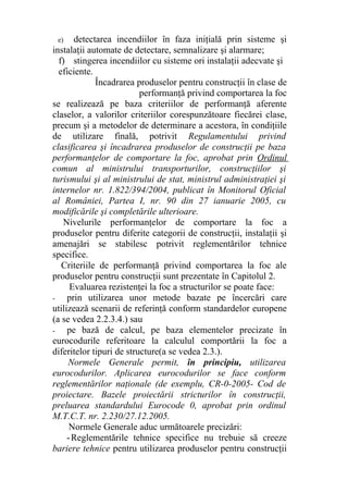 e) detectarea incendiilor în faza iniţială prin sisteme şi
instalaţii automate de detectare, semnalizare şi alarmare;
f) stingerea incendiilor cu sisteme ori instalaţii adecvate şi
eficiente.
Încadrarea produselor pentru construcţii în clase de
performanţă privind comportarea la foc
se realizează pe baza criteriilor de performanţă aferente
claselor, a valorilor criteriilor corespunzătoare fiecărei clase,
precum şi a metodelor de determinare a acestora, în condiţiile
de utilizare finală, potrivit Regulamentului privind
clasificarea şi încadrarea produselor de construcţii pe baza
performanţelor de comportare la foc, aprobat prin Ordinul
comun al ministrului transporturilor, construcţiilor şi
turismului şi al ministrului de stat, ministrul administraţiei şi
internelor nr. 1.822/394/2004, publicat în Monitorul Oficial
al României, Partea I, nr. 90 din 27 ianuarie 2005, cu
modificările şi completările ulterioare.
Nivelurile performanţelor de comportare la foc a
produselor pentru diferite categorii de construcţii, instalaţii şi
amenajări se stabilesc potrivit reglementărilor tehnice
specifice.
Criteriile de performanţă privind comportarea la foc ale
produselor pentru construcţii sunt prezentate în Capitolul 2.
Evaluarea rezistenţei la foc a structurilor se poate face:
- prin utilizarea unor metode bazate pe încercări care
utilizează scenarii de referinţă conform standardelor europene
(a se vedea 2.2.3.4.) sau
- pe bază de calcul, pe baza elementelor precizate în
eurocodurile referitoare la calculul comportării la foc a
diferitelor tipuri de structure(a se vedea 2.3.).
Normele Generale permit, în principiu, utilizarea
eurocodurilor. Aplicarea eurocodurilor se face conform
reglementărilor naţionale (de exemplu, CR-0-2005- Cod de
proiectare. Bazele proiectării stricturilor în construcţii,
preluarea standardului Eurocode 0, aprobat prin ordinul
M.T.C.T. nr. 2.230/27.12.2005.
Normele Generale aduc următoarele precizări:
-Reglementările tehnice specifice nu trebuie să creeze
bariere tehnice pentru utilizarea produselor pentru construcţii
 