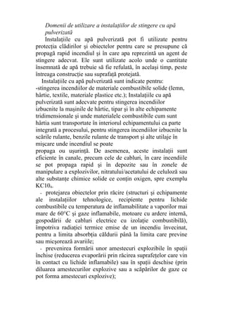 Domenii de utilizare a instalaţiilor de stingere cu apă
pulverizată
Instalaţiile cu apă pulverizată pot fi utilizate pentru
protecţia clădirilor şi obiectelor pentru care se presupune că
propagă rapid incendiul şi în care apa reprezintă un agent de
stingere adecvat. Ele sunt utilizate acolo unde o cantitate
însemnată de apă trebuie să fie refulată, în acelaşi timp, peste
întreaga construcţie sau suprafaţă protejată.
Instalaţiile cu apă pulverizată sunt indicate pentru:
-stingerea incendiilor de materiale combustibile solide (lemn,
hârtie, textile, materiale plastice etc.); Instalaţiile cu apă
pulverizată sunt adecvate pentru stingerea incendiilor
izbucnite la maşinile de hârtie, tipar şi în alte echipamente
tridimensionale şi unde materialele combustibile cum sunt
hârtia sunt transportate în interiorul echipamentului ca parte
integrată a procesului, pentru stingerea incendiilor izbucnite la
scările rulante, benzile rulante de transport şi alte utilaje în
mişcare unde incendiul se poate
propaga ou uşurinţă. De asemenea, aceste instalaţii sunt
eficiente în canale, precum cele de cabluri, în care incendiile
se pot propaga rapid şi în depozite sau în zonele de
manipulare a explozivilor, nitratului/acetatului de celuloză sau
alte substanţe chimice solide ce conţin oxigen, spre exemplu
KC104.
- protejarea obiectelor prin răcire (structuri şi echipamente
ale instalaţiilor tehnologice, recipiente pentru lichide
combustibile cu temperatura de inflamabilitate a vaporilor mai
mare de 60°C şi gaze inflamabile, motoare cu ardere internă,
gospodării de cabluri electrice cu izolaţie combustibilă),
împotriva radiaţiei termice emise de un incendiu învecinat,
pentru a limita absorbţia căldurii până la limita care previne
sau micşorează avariile;
- prevenirea formării unor amestecuri explozibile în spaţii
închise (reducerea evaporării prin răcirea suprafeţelor care vin
în contact cu lichide inflamabile) sau în spaţii deschise (prin
diluarea amestecurilor explozive sau a scăpărilor de gaze ce
pot forma amestecuri explozive);
 