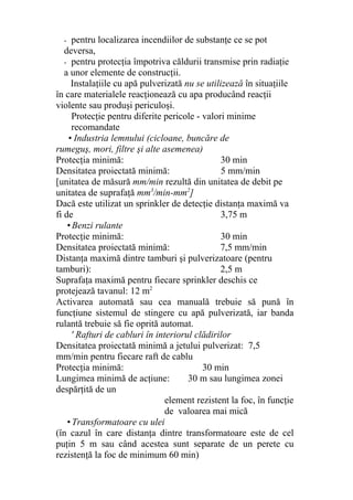 - pentru localizarea incendiilor de substanţe ce se pot
deversa,
- pentru protecţia împotriva căldurii transmise prin radiaţie
a unor elemente de construcţii.
Instalaţiile cu apă pulverizată nu se utilizează în situaţiile
în care materialele reacţionează cu apa producând reacţii
violente sau produşi periculoşi.
Protecţie pentru diferite pericole - valori minime
recomandate
• Industria lemnului (cicloane, buncăre de
rumeguş, mori, filtre şi alte asemenea)
Protecţia minimă: 30 min
Densitatea proiectată minimă: 5 mm/min
[unitatea de măsură mm/min rezultă din unitatea de debit pe
unitatea de suprafaţă mm3
/min-mm2
]
Dacă este utilizat un sprinkler de detecţie distanţa maximă va
fi de 3,75 m
• Benzi rulante
Protecţie minimă: 30 min
Densitatea proiectată minimă: 7,5 mm/min
Distanţa maximă dintre tamburi şi pulverizatoare (pentru
tamburi): 2,5 m
Suprafaţa maximă pentru fiecare sprinkler deschis ce
protejează tavanul: 12 m2
Activarea automată sau cea manuală trebuie să pună în
funcţiune sistemul de stingere cu apă pulverizată, iar banda
rulantă trebuie să fie oprită automat.
' Rafturi de cabluri în interiorul clădirilor
Densitatea proiectată minimă a jetului pulverizat: 7,5
mm/min pentru fiecare raft de cablu
Protecţia minimă: 30 min
Lungimea minimă de acţiune: 30 m sau lungimea zonei
despărţită de un
element rezistent la foc, în funcţie
de valoarea mai mică
• Transformatoare cu ulei
(în cazul în care distanţa dintre transformatoare este de cel
puţin 5 m sau când acestea sunt separate de un perete cu
rezistenţă la foc de minimum 60 min)
 
