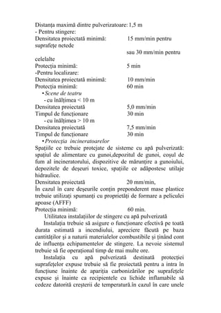 Distanţa maximă dintre pulverizatoare:1,5 m
- Pentru stingere:
Densitatea proiectată minimă: 15 mm/min pentru
suprafeţe netede
sau 30 mm/min pentru
celelalte
Protecţia minimă: 5 min
-Pentru localizare:
Densitatea proiectată minimă: 10 mm/min
Protecţia minimă: 60 min
• Scene de teatru
- cu înălţimea < 10 m
Densitatea proiectată 5,0 mm/min
Timpul de funcţionare 30 min
- cu înălţimea > 10 m
Densitatea proiectată 7,5 mm/min
Timpul de funcţionare 30 min
• Protecţia incineratoarelor
Spaţiile ce trebuie protejate de sisteme cu apă pulverizată:
spaţiul de alimentare cu gunoi,depozitul de gunoi, coşul de
fum al incineratorului, dispozitive de mărunţire a gunoiului,
depozitele de deşeuri toxice, spaţiile ce adăpostesc utilaje
hidraulice.
Densitatea proiectată 20 mm/min,
În cazul în care deşeurile conţin preponderent mase plastice
trebuie utilizaţi spumanţi cu proprietăţi de formare a peliculei
apoase (AFFF)
Protecţia minimă: 60 min.
Utilitatea instalaţiilor de stingere cu apă pulverizată
Instalaţia trebuie să asigure o funcţionare efectivă pe toată
durata estimată a incendiului, apreciere făcută pe baza
cantităţilor şi a naturii materialelor combustibile şi ţinând cont
de influenţa echipamentelor de stingere. La nevoie sistemul
trebuie să fie operaţional timp de mai multe ore.
Instalaţia cu apă pulverizată destinată protecţiei
suprafeţelor expuse trebuie să fie proiectată pentru a intra în
funcţiune înainte de apariţia carbonizărilor pe suprafeţele
expuse şi înainte ca recipientele cu lichide inflamabile să
cedeze datorită creşterii de temperatură.în cazul în care unele
 