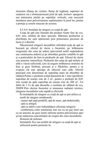 elemente (flanşe de vizitare, flanşe de legătură, suporturi de
susţinere etc.) obstrucţionează jetul de apă, inclusiv spargerea
sau antrenarea jetului pe suprafeţe verticale, este necesară
instalarea unor pulverizatoare suplimentare în jurul lor, pentru
a proteja şi zonele mascate de acestea.
8.2.4.4. Instalaţii de stingere cu ceaţă de apă
Ceaţa de apă este formată din picături foarte fine de cca.
0,01 mm, refulate de duze speciale. Mărimea picăturilor şi
distribuţia lor sunt optimizate prin proiectarea presiunii de
lucru şi a duzelor.
Mecanismul stingerii incendiilor utilizând ceaţa de apă se
bazează pe efectul de răcire a focarului, pe înlăturarea
oxigenului din zona de ardere (prevenind astfel reaprinderea
sau continuarea arderii) şi pe absorbţia gazelor solubile în apă
şi a particulelor de fum în picăturile de apă. Efectul de răcire
este puternic intensificat. Picăturile din ceaţa de apă trebuie să
aibă o viteză suficientă, care să asigure străbaterea stratului de
fum şi gaze fierbinţi, precum şi a flăcărilor, pentru a se
evapora cât mai aproape de obiectul care arde. Efectul
principal este determinat de suprafaţa mare de absorbţie de
căldură.Pentru o picătură având diametrul de 1 mm (sprinkler)
suprafaţa de reacţie este de 2 m2
, pentru o picătură de 0,01
mm (ceaţă de apă) suprafaţa de reacţie este de 200 m2
. Un
debit de 1 l/s de apă absoarbe o cantitate de căldură de cca.
20MW.Prin răcirea focarului şi atenuarea radiaţiei termice,
stingerea incendiului este rapidă şi eficientă.
În instalaţiile de stingere cu ceaţă de apă se pot utiliza ca
medii de stingere următoarele:
- numai apă (apă potabilă, apă de mare, apă dedurizată);
- apă cu antigel;
- apă cu aditivi care îmbunătăţesc eficienţa stingerii;
- combinarea celor enumerate mai sus cu un gaz inert sau
cu un amestec de gaze inerte utilizate pentru pulverizarea apei
şi/sau reducerea concentraţiei de oxigen din zona incendiului.
Domenii de utilizare
Instalaţiile fixe sau mobile de stingere cu ceaţă de apă se
utilizează pentru protecţie la:
 