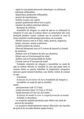 -spaţii în care pentru procesele tehnologice se utilizează
substanţe inflamabile;
-depozitarea produselor inflamabile;
-posturi de transformare;
-turbine cu gaze sau vapori;
-grupuri generatoare diesel sau cu gaze;
-tuneluri de cabluri,subsoluri tehnice;
Restricţii de utilizare
Instalaţiile de stingere cu ceaţă de apă nu se utilizează în
situaţiile în care apa în contact direct cu materialele din zona
protejată produce reacţii violente sau în cazurile în care în
urma reacţiilor rezultă produşi periculoşi, de exemplu:
-Metale reactive cum ar fi litiu, sodiu, potasiu, magneziu,
titaniu, zirconiu, uraniu şi plutoniu;
-Carbid (carbura de calciu);
-Derivaţi halogenaţi cum ar fi clorura de benzoil şi clorură
de aluminiu;
-Hidruri cum ar fi hidrura de litiu sau aluminiu;
-Silani cum ar fi triclorometil de silan;
-Sulfuri cum ar fi pentasulfidă de fosfor;
-Cianaţi cum ar fi izocianat de metil.
Totodată, sistemele de stingere a incendiilor cu ceaţă de
apă nu trebuie folosite în situaţiile în care apa poate intra in
contact direct cu gazele lichefiate la temperaturi criogenice
(precum gazul natural lichefiat), care fierbe violent în contact
cu apa.
Clasificare
În funcţie de presiunea de lucru instalaţiile de stingere a
incendiilor cu ceaţă de apă se clasifică
astfel:
- joasă presiune (sub 12.5 bar),
- medie presiune (între 12,5 bar şi 35 bar)
- înaltă presiune (35 bar sau mai mult).
În funcţie de modul în care se asigură protecţia cu aceste
instalaţii se deosebesc:
-cu acoperire parţială (protecţia unui obiect sau sursă de
pericol de incendiu)
-cu acoperire totală (protecţia tuturor obiectelor sau surselor
de pericol de incendiu dintrun spaţiu închis).
 