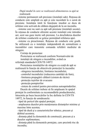După modul în care se realizează alimentarea cu apă se
realizează:
- sisteme permanent sub presiune (instalaţii ude). Reţeaua de
conducte este umplută cu apă şi este racordată la o sursă de
presiune. Instalaţia intră în funcţiune imediat ce duza de
refulare este activată de căldura degajată de la un incendiu.
- sisteme care nu sunt cu apă sub presiune (instalaţii uscate).
În reţeaua de conducte aferente acestei instalaţii este introdus
aer, azot sau gaze inerte sub presiune. La deschiderea duzelor
de refulare conductele se golesc permiţând refularea apei.
- sisteme cu preactionare. Reţeaua de conducte este goală.
Se utilizează cu o instalaţie independentă de semnalizare a
incendiilor care transmite comanda refulării mediului de
stingere.
Cerinţe de proiectare
Proiectarea se realizează conform Normativului de
instalaţii de stingere a incendiilor, având ca
referinţă standardul CEN/TS 14972
Proiectarea instalaţiilor de stingere cu ceaţă de apă se
realizează în funcţie de obiectivele protecţiei la incendiu:
- stingerea incendiului, limitarea incendiului,
- controlul incendiului (reducerea cantităţii de fum),
- limitarea propagării căldurii (sistem de răcire)
- protecţia ieşirilor de evacuare
- protecţia pompierilor
- sistem de control pentru prevenirea autoaprinderilor.
Duzele de refulare trebuie să fie amplasate în spaţiul
protejat în conformitate cu recomandările producătorului,
întocmite pe baza încercărilor la foc definite în CEN/TS
14972, în funcţie de următoarele:
- tipul de pericol din spaţiul protejat;
- amplasarea duzelor prin menţionarea distanţelor minime şi
maxime între acestea;
- tipul de duză şi a caracteristicilor tehnice, precum şi
debitul acestora;
- distanţa până la elementele de construcţii, precum şi a
duzelor suplimentare;
- distanţa până la elementele protejate, care prezintă risc de
incendiu;
 