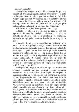 - orientarea duzelor.
Instalaţiile de stingere a incendiilor cu ceaţă de apă care
nu sunt sub presiune, precum şi cele cu preactionare, echipate
cu duze automate, trebuie să permită refularea mediului de
stingere după cel mult 60 secunde de la deschiderea primei
duze. In situaţiile în care se utilizează duze deschise intervalul
de timp în care trebuie să fie refulat mediul de stingere prin
toate duzele nu trebuie să fie mai mare de 30 secunde.
Utilitatea instalaţiilor de stingere cu ceaţă de apă
Instalaţiile de stingere a incendiilor cu ceaţă de apă pot
reprezenta, în anumite condiţii, o alternativă la celelalte
instalaţii de stingere cum ar fi instalaţiile cu sprinklere,
instalaţiile cu apă pulverizată sau instalaţiile de stingere cu
gaze.
Instalaţiile de stingere a incendiilor cu sprinklere sunt
proiectate pentru a proteja întreaga clădire, rezerva de apă
fiind dimensionată în funcţie de riscul de incendiu. Instalaţiile
de stingere cu gaze sunt utilizate pentru protecţia împotriva
incendiilor a volumelor cu pericol de incendiu deosebit şi au
rolul de a stinge incendiul şi să prevină reaprinderea acestuia
pentru următoarele 10 minute. Pentru ambele tipuri de
instalaţii au fost elaborate standarde europene de proiectare
precum şi de încercare a elementelor componente (menţionate
la 8.2.5.2. respective 8.2.6.).
Instalaţiile de stingere cu ceaţă de apă au următoarele
avantaje: cantitate de apă utilizată pentru stingerea
incendiului mult mai mică; timp rapid de stingere a
incendiului; efect de răcire imediat, fără şoc termic; disiparea
căldurii degajate de incendii cu o eficienţă mai mare decât în
cazul jetului compact de apă; după stingerea incendiilor există
probabilitate mică de reaprindere; dar şi următoarele
dezavantaje : presiuni de lucru foarte mari, care impun cerinţe
tehnice deosebite şi trasee cât mai scurte; diametrele duzelor
sunt în general mici existând astfel risc de colmatare; posibila
distrugere a echilibrului termic în compartimentul incendiat;
reducerea vizibilităţii, putând crea disconfort forţelor de
intervenţie; jeturile de apă pulverizată nu sunt întotdeauna
eficiente pentru stingerea incendiului, mai ales când acesta nu
poate fi stins prin răcirea materialului combustibil.
 