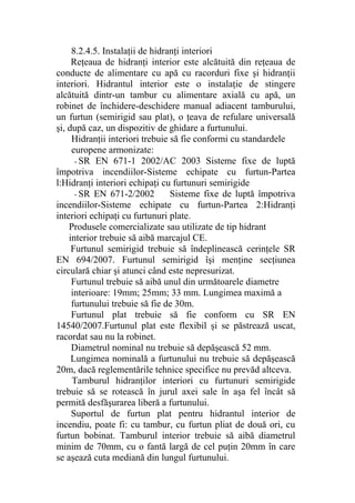 8.2.4.5. Instalaţii de hidranţi interiori
Reţeaua de hidranţi interior este alcătuită din reţeaua de
conducte de alimentare cu apă cu racorduri fixe şi hidranţii
interiori. Hidrantul interior este o instalaţie de stingere
alcătuită dintr-un tambur cu alimentare axială cu apă, un
robinet de închidere-deschidere manual adiacent tamburului,
un furtun (semirigid sau plat), o ţeava de refulare universală
şi, după caz, un dispozitiv de ghidare a furtunului.
Hidranţii interiori trebuie să fie conformi cu standardele
europene armonizate:
- SR EN 671-1 2002/AC 2003 Sisteme fixe de luptă
împotriva incendiilor-Sisteme echipate cu furtun-Partea
l:Hidranţi interiori echipaţi cu furtunuri semirigide
- SR EN 671-2/2002 Sisteme fixe de luptă împotriva
incendiilor-Sisteme echipate cu furtun-Partea 2:Hidranţi
interiori echipaţi cu furtunuri plate.
Produsele comercializate sau utilizate de tip hidrant
interior trebuie să aibă marcajul CE.
Furtunul semirigid trebuie să îndeplinească cerinţele SR
EN 694/2007. Furtunul semirigid îşi menţine secţiunea
circulară chiar şi atunci când este nepresurizat.
Furtunul trebuie să aibă unul din următoarele diametre
interioare: 19mm; 25mm; 33 mm. Lungimea maximă a
furtunului trebuie să fie de 30m.
Furtunul plat trebuie să fie conform cu SR EN
14540/2007.Furtunul plat este flexibil şi se păstrează uscat,
racordat sau nu la robinet.
Diametrul nominal nu trebuie să depăşească 52 mm.
Lungimea nominală a furtunului nu trebuie să depăşească
20m, dacă reglementările tehnice specifice nu prevăd altceva.
Tamburul hidranţilor interiori cu furtunuri semirigide
trebuie să se rotească în jurul axei sale în aşa fel încât să
permită desfăşurarea liberă a furtunului.
Suportul de furtun plat pentru hidrantul interior de
incendiu, poate fi: cu tambur, cu furtun pliat de două ori, cu
furtun bobinat. Tamburul interior trebuie să aibă diametrul
minim de 70mm, cu o fantă largă de cel puţin 20mm în care
se aşează cuta mediană din lungul furtunului.
 