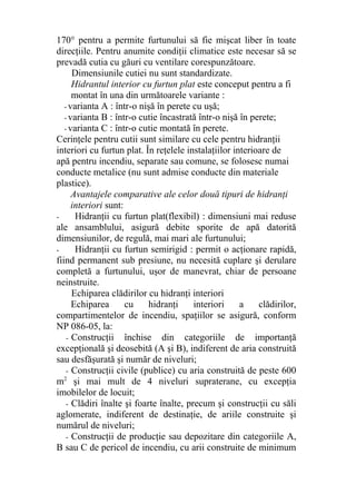 170° pentru a permite furtunului să fie mişcat liber în toate
direcţiile. Pentru anumite condiţii climatice este necesar să se
prevadă cutia cu găuri cu ventilare corespunzătoare.
Dimensiunile cutiei nu sunt standardizate.
Hidrantul interior cu furtun plat este conceput pentru a fi
montat în una din următoarele variante :
- varianta A : într-o nişă în perete cu uşă;
- varianta B : într-o cutie încastrată într-o nişă în perete;
- varianta C : într-o cutie montată în perete.
Cerinţele pentru cutii sunt similare cu cele pentru hidranţii
interiori cu furtun plat. În reţelele instalaţiilor interioare de
apă pentru incendiu, separate sau comune, se folosesc numai
conducte metalice (nu sunt admise conducte din materiale
plastice).
Avantajele comparative ale celor două tipuri de hidranţi
interiori sunt:
- Hidranţii cu furtun plat(flexibil) : dimensiuni mai reduse
ale ansamblului, asigură debite sporite de apă datorită
dimensiunilor, de regulă, mai mari ale furtunului;
- Hidranţii cu furtun semirigid : permit o acţionare rapidă,
fiind permanent sub presiune, nu necesită cuplare şi derulare
completă a furtunului, uşor de manevrat, chiar de persoane
neinstruite.
Echiparea clădirilor cu hidranţi interiori
Echiparea cu hidranţi interiori a clădirilor,
compartimentelor de incendiu, spaţiilor se asigură, conform
NP 086-05, la:
- Construcţii închise din categoriile de importanţă
excepţională şi deosebită (A şi B), indiferent de aria construită
sau desfăşurată şi număr de niveluri;
- Construcţii civile (publice) cu aria construită de peste 600
m2
şi mai mult de 4 niveluri supraterane, cu excepţia
imobilelor de locuit;
- Clădiri înalte şi foarte înalte, precum şi construcţii cu săli
aglomerate, indiferent de destinaţie, de ariile construite şi
numărul de niveluri;
- Construcţii de producţie sau depozitare din categoriile A,
B sau C de pericol de incendiu, cu arii construite de minimum
 