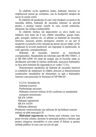 În clădirile civile (publice) înalte, hidranţii interiori se
amplasează numai pe coridoare, sau în încăperile tampon de
acces în casele scării.
În clădirile de producţie în care sunt încăperi cu pericol de
incendiu diferit, hidranţii de incendiu interiori se prevăd
pentru a proteja numai zonele în care există materiale,
elemente sau utilaje combustibile.
În clădirile închise ale depozitelor cu stive înalte (cu
înălţime mai mare de 6 m), clădiri monobloc, garaje mari,
gări, aerogări, metrou etc. se admite ca hidranţii de incendiu
interiori, necesari pentru protejarea zonelor ce nu pot fi
acoperite cu jeturile celor montaţi pe pereţi sau pe stâlpi, să fie
amplasaţi la nivelul pardoselii sau îngropaţi în pardoseală, în
cutii speciale, corespunzătoare.
Hidranţii de incendiu interiori se marchează
corespunzător. Standardele de referinţă sunt SR ISO 3864/1, 2
şi SR ISO 6309. Pe timp de noapte sau în locurile unde se
desfăşoară activităţi la lumina artificială, marcarea hidranţilor
se face prin iluminat de siguranţă (a se vedea 7.2.8.).
Determinarea numărului de hidranţi de incendiu interiori
şi condiţiile de amplasare în clădiri, precum şi dimensionarea
conductelor instalaţiilor de alimentare cu apă a hidranţilor
interiori sunt precizate în Normativul NP 086-05.
8.2.4.6. Instalaţii de
hidranţi exteriori
Performanţe necesare
Hidranţii exteriori trebuie să fie conformi cu standardele
europene armonizate:
SR EN 14384
Hidranţi supraterani
SR EN 14339
Hidranţi subterani
Produsele comercializate sau utilizate de tip hidrant exterior
trebuie să aibă marcajul CE.
Hidrantul suprateran are forma unei coloane, care iese
peste nivelul solului, destinat în principal pentru a furniza apă
pentru stingerea incendiilor şi care poate fi folosit şi pentru
utilităţi publice în care este nevoie de apă.
 