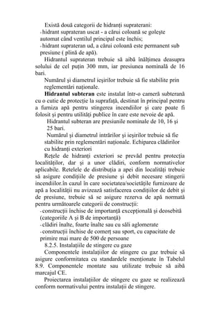 Există două categorii de hidranţi supraterani:
- hidrant suprateran uscat - a cărui coloană se goleşte
automat când ventilul principal este închis;
- hidrant suprateran ud, a cărui coloană este permanent sub
presiune ( plină de apă).
Hidrantul suprateran trebuie să aibă înălţimea deasupra
solului de cel puţin 300 mm, iar presiunea nominală de 16
bari.
Numărul şi diametrul ieşirilor trebuie să fie stabilite prin
reglementări naţionale.
Hidrantul subteran este instalat într-o cameră subterană
cu o cutie de protecţie la suprafaţă, destinat în principal pentru
a furniza apă pentru stingerea incendiilor şi care poate fi
folosit şi pentru utilităţi publice în care este nevoie de apă.
Hidrantul subteran are presiunile nominale de 10, 16 şi
25 bari.
Numărul şi diametrul intrărilor şi ieşirilor trebuie să fie
stabilite prin reglementări naţionale. Echiparea clădirilor
cu hidranţi exteriori
Reţele de hidranţi exteriori se prevăd pentru protecţia
localităţilor, dar şi a unor clădiri, conform normativelor
aplicabile. Retelele de distribuţia a apei din localităţi trebuie
să asigure condiţiile de presiune şi debit necesare stingerii
incendiilor.în cazul în care societatea/societăţile furnizoare de
apă a localităţii nu avizează satisfacerea condiţiilor de debit şi
de presiune, trebuie să se asigure rezerva de apă normată
pentru următoarele categorii de construcţii:
- construcţii închise de importanţă excepţională şi deosebită
(categoriile A şi B de importanţă)
- clădiri înalte, foarte înalte sau cu săli aglomerate
- construcţii închise de comerţ sau sport, cu capacitate de
primire mai mare de 500 de persoane
8.2.5. Instalaţiile de stingere cu gaze
Componentele instalaţiilor de stingere cu gaz trebuie să
asigure conformitatea cu standardele menţionate în Tabelul
8.9. Componentele montate sau utilizate trebuie să aibă
marcajul CE.
Proiectarea instalaţiilor de stingere cu gaze se realizează
conform normativului pentru instalaţii de stingere.
 