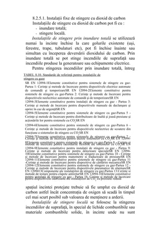 8.2.5.1. Instalaţii fixe de stingere cu dioxid de carbon
Instalaţiile de stingere cu dioxid de carbon pot fi cu :
- inundare totală;
- stingere locală.
Instalaţiile de stingere prin inundare totală se utilizează
numai la incinte închise la care golurile existente (uşi,
ferestre, trape, tubulaturi etc), pot fi închise înainte sau
simultan cu începerea deversării dioxidului de carbon. Prin
inundare totală se pot stinge incendiile de suprafaţă sau
incendiile produse la generatoare sau echipamente electrice.
Pentru stingerea incendiilor prin inundare totală, întreg
spaţiul incintei protejate trebuie să fie umplut cu dioxid de
carbon astfel încât concentraţia de oxigen să scadă în timpul
cel mai scurt posibil sub valoarea de menţinere a arderii.
Instalaţiile de stingere locală se folosesc la stingerea
incendiilor de suprafaţă, în special de lichide combustibile sau
materiale combustibile solide, în incinte unde nu sunt
SR EN 12094-1Elemente constitutive pentru sistemele de stingere cu gaz-
Partea 1: Cerinţe şi metode de încercare pentru dispozitivele electrice automate
de comandă şi temporizareSR EN 12094-2Elemente constitutive pentru
sistemele de stingere cu gaz-Partea 2: Cerinţe şi metode de încercare pentru
dispozitivele neelectrice automate de comandă şi de temporizareSR EN
12094-3Elemente constitutive pentru instalaţii de stingere cu gaz - Partea 3:
Cerinţe şi metode de încercare pentru dispozitivele manuale de declanşare şi
oprire în caz de urgenţăSR EN
12094-5Elemente constitutive pentru sistemele de stingere cu gaz-Partea 5 -
Cerinţe şi metode de încercare pentru distribuitoare de înaltă şi joasă presiune şi
acţionările lor pentru sistemele cu CO2
SR EN
12094-6Elemente constitutive pentru sistemele de stingere cu gaz-Partea 6 -
Cerinţe şi metode de încercare pentru dispozitivele neelectrice de scoatere din
funcţiune a sistemelor de stingere cu CO2
SR EN
12094-7Elemente constitutive pentru sistemele de stingere cu gaz-Partea 7 -
Cerinţe şi metode de încercare pentru duzele sistemelor cu CO2
SR EN 12094-
8Elemente constitutive pentru sistemele de stingere cu gaz-Partea 8 - Cerinţe şi
metode de încercare pentru racordurile flexibile ale sistemelor cu CO2
SR EN
12094-9Elemente constitutive pentru instalaţii de stingere cu gaz - Partea 9:
Cerinţe şi metode de încercare pentru detectoare specialeSR EN 12094-
10Elemente constitutive pentru sistemele de stingere cu gaz-Partea 10 - Cerinţe
şi metode de încercare pentru manometre si traductoare de presiuneSR EN
12094-11Elemente constitutive pentru sistemele de stingere cu gaz-Partea 11
-Cerinţe şi metode de încercare pentru dispozitive de cântărire mecaniceSR EN
12094-12Elemente constitutive pentru sistemele de stingere cu gaz-Partea 12 -
Cerinţe şi metode de încercare pentru dispozitivele pneumatice de alarmareSR
EN 1209413Componente ale instalaţiilor de stingere cu gaz-Partea 13:Cerinte si
metode de testare pentru clapete antireturSR EN 12094-16Elemente constitutive
pentru instalaţii de stingere cu gaz - Partea 16: Cerinţe şi metode de încercare
pentru dispozitivele odorizante ale instalaţiilor de CO2
cu presiune redusă
TABEL 8.10. Standarde de referinţă pentru instalaţiile de
stingere cu gaze
 