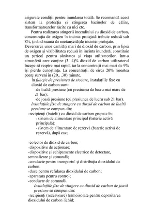 asigurate condiţii pentru inundarea totală. Se recomandă acest
sistem la protecţia şi stingerea bazinelor de călire,
transformatoarelor răcite cu ulei etc.
Pentru realizarea stingerii incendiului cu dioxid de carbon,
concentraţia de oxigen în incinta protejată trebuie redusă sub
8%, ţinând seama de neetanşeităţile incintei protejate.
Deversarea unor cantităţi mari de dioxid de carbon, prin lipsa
de oxigen şi vizibilitatea redusă în incinta inundată, constituie
un pericol pentru sănătatea şi viaţa utilizatorilor. într-o
atmosferă care conţine (3...4)% dioxid de carbon utilizatorul
începe să respire mai rapid, iar la concentraţii mai mari de 9%
îşi pierde cunoştinţa. La concentraţii de circa 20% moartea
poate surveni în (20.. .30) minute.
În funcţie de presiunea de stocare, instalaţiile fixe cu
dioxid de carbon sunt:
- de înaltă presiune (cu presiunea de lucru mai mare de
21 bar);
- de joasă presiune (cu presiunea de lucru sub 21 bar).
Instalaţiile fixe de stingere cu dioxid de carbon de înaltă
presiune se compun din:
-recipienţi (butelii) cu dioxid de carbon grupate în:
- sistem de alimentare principal (baterie activă
principală);
- sistem de alimentare de rezervă (baterie activă de
rezervă), după caz;
- colector de dioxid de carbon;
- dispozitive de acţionare;
- dispozitive şi echipamente electrice de detectare,
semnalizare şi comandă;
- conducte pentru transportul şi distribuţia dioxidului de
carbon;
- duze pentru refularea dioxidului de carbon;
- aparatura pentru control;
- conducte de comandă.
Instalaţiile fixe de stingere cu dioxid de carbon de joasă
presiune se compun din:
- recipienţi (rezervoare) termoizolate pentru depozitarea
dioxidului de carbon lichid;
 