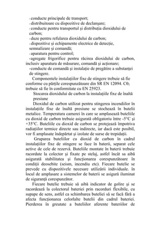 - conducte principale de transport;
- distribuitoare cu dispozitive de declanşare;
- conducte pentru transportul şi distribuţia dioxidului de
carbon;
- duze pentru refularea dioxidului de carbon;
- dispozitive şi echipamente electrice de detecţie,
semnalizare şi comandă;
- aparatura pentru control;
-agregate frigorifice pentru răcirea dioxidului de carbon,
inclusiv aparatura de măsurare, comandă şi acţionare;
-conducte de comandă şi instalaţie de pregătire a substanţei
de stingere.
Componentele instalaţiilor fixe de stingere trebuie să fie
conforme cu părţile corespunzătoare din SR EN 12094. C02
trebuie să fie în conformitate cu EN 25923.
Stocarea dioxidului de carbon la instalaţiile fixe de înaltă
presiune
Dioxidul de carbon utilizat pentru stingerea incendiilor în
instalaţiile fixe de înaltă presiune se stochează în butelii
metalice. Temperatura camerei în care se amplasează buteliile
cu dioxid de carbon trebuie asigurată obligatoriu între -5°C şi
+35°C. Buteliile cu dioxid de carbon se protejează împotriva
radiaţiilor termice directe sau indirecte, iar dacă este posibil,
vor fi amplasate îndepărtat şi izolate de surse de trepidaţii.
Gruparea buteliilor cu dioxid de carbon în cadrul
instalaţiilor fixe de stingere se face în baterii, separat cele
active de cele de rezervă. Buteliile montate în baterii trebuie
racordate la colector şi fixate pe stelaj, astfel încât sa aibă
asigurată stabilitatea şi funcţionarea corespunzătoare în
condiţii deosebite (seism, incendiu etc). Fiecare butelie se
prevede cu dispozitivele necesare utilizării individuale. în
locul de amplasare a sistemelor de baterii se asigură iluminat
de siguranţă corespunzător.
Fiecare butelie trebuie să aibă indicator de golire şi se
racordează la colectorul bateriei prin racorduri flexibile, cu
supape de sens, astfel ca schimbarea buteliei să se facă fără a
afecta funcţionarea celorlalte butelii din cadrul bateriei.
Pierderea în greutate a buteliilor aferente bateriilor de
 