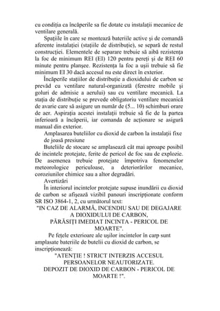 cu condiţia ca încăperile sa fie dotate cu instalaţii mecanice de
ventilare generală.
Spaţiile în care se montează bateriile active şi de comandă
aferente instalaţiei (staţiile de distribuţie), se separă de restul
construcţiei. Elementele de separare trebuie să aibă rezistenţa
la foc de minimum REl (EI) 120 pentru pereţi şi de REI 60
minute pentru planşee. Rezistenţa la foc a uşii trebuie să fie
minimum EI 30 dacă accesul nu este direct în exterior.
Încăperile staţiilor de distribuţie a dioxidului de carbon se
prevăd cu ventilare natural-organizată (ferestre mobile şi
goluri de admisie a aerului) sau cu ventilare mecanică. La
staţia de distribuţie se prevede obligatoriu ventilare mecanică
de avarie care să asigure un număr de (5... 10) schimburi orare
de aer. Aspiraţia acestei instalaţii trebuie să fie de la partea
inferioară a încăperii, iar comanda de acţionare se asigură
manual din exterior.
Amplasarea buteliilor cu dioxid de carbon la instalaţii fixe
de joasă presiune
Buteliile de stocare se amplasează cât mai aproape posibil
de incintele protejate, ferite de pericol de foc sau de explozie.
De asemenea trebuie protejate împotriva fenomenelor
meteorologice periculoase, a deteriorărilor mecanice,
coroziunilor chimice sau a altor degradări.
Avertizări
În interiorul incintelor protejate supuse inundării cu dioxid
de carbon se afişează vizibil panouri inscripţionate conform
SR ISO 3864-1, 2, cu următorul text:
"IN CAZ DE ALARMĂ, INCENDIU SAU DE DEGAJARE
A DIOXIDULUI DE CARBON,
PĂRĂSIŢI IMEDIAT INCINTA - PERICOL DE
MOARTE".
Pe feţele exterioare ale uşilor incintelor în carp sunt
amplasate bateriile de butelii cu dioxid de carbon, se
inscripţionează:
"ATENŢIE ! STRICT INTERZIS ACCESUL
PERSOANELOR NEAUTORIZATE.
DEPOZIT DE DIOXID DE CARBON - PERICOL DE
MOARTE !".
 
