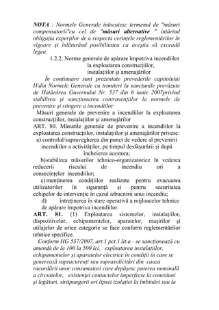 NOTA : Normele Generale înlocuiesc termenul de "măsuri
compensatorii"cu cel de "măsuri alternative " întărind
obligaţia experţilor de a respecta cerinţele reglementărilor în
vigoare şi înlăturând posibilitatea ca aceştia să exceadă
legea.
1.2.2. Norme generale de apărare împotriva incendiilor
la exploatarea construcţiilor,
instalaţiilor şi amenajărilor
În continuare sunt prezentate prevederile capitolului
IVdin Normele Generale cu trimiteri la sancţunile prevăzute
de Hotărârea Guvernului Nr. 537 din 6 iunie 2007privind
stabilirea şi sancţionarea contravenţiilor la normele de
prevenire şi stingere a incendiilor
Măsuri generale de prevenire a incendiilor la exploatarea
construcţiilor, instalaţiilor şi amenajărilor
ART. 80. Măsurile generale de prevenire a incendiilor la
exploatarea construcţiilor, instalaţiilor şi amenajărilor privesc:
a) controlul/supravegherea din punct de vedere al prevenirii
incendiilor a activităţilor, pe timpul desfăşurării şi după
încheierea acestora;
b)stabilirea măsurilor tehnico-organizatorice în vederea
reducerii riscului de incendiu ori a
consecinţelor incendiilor;
c) menţinerea condiţiilor realizate pentru evacuarea
utilizatorilor în siguranţă şi pentru securitatea
echipelor de intervenţie în cazul izbucnirii unui incendiu;
d) întreţinerea în stare operativă a mijloacelor tehnice
de apărare împotriva incendiilor.
ART. 81. (1) Exploatarea sistemelor, instalaţiilor,
dispozitivelor, echipamentelor, aparatelor, maşirilor şi
utilajelor de orice categorie se face conform reglementărilor
tehnice specifice.
Conform HG 537/2007, art.1 pct.1.lit.a - se sancţionează cu
amendă de la 100 la 500 lei, exploatarea instalaţiilor,
echipamentelor şi aparatelor electrice în condiţii în care se
generează supracurenţi sau suprasolicitări din cauza
racordării unor consumatori care depăşesc puterea nominală
a circuitelor, existenţei contactelor imperfecte la conexiuni
şi legături, străpungerii ori lipsei izolaţiei la îmbinări sau la
 