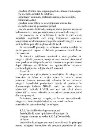 -produse chimice care asigură propria alimentare cu oxigen
(de exemplu, nitratul de celuloză)
-amestecuri conţinând materiale oxidante (de exemplu,
nitratul de sodiu)
-produse susceptibile de descompuneri termice (de
exemplu, anumiţi peroxizi organici)
- metale combustibile (de exemplu, sodiu, potasiu, zirconiu)
hidruri reactive, care pot reacţiona cu produsele de stingere
De asemenea nu se utilizează în medii în care există
suprafeţe importante care ating temperaturi superioare
temperaturii de descompunere a produsului de stingere şi care
sunt încălzite prin alte mijloace decât focul.
Se recomandă precauţii la utilizarea acestor instalaţii în
medii potenţial explozive datorită pericolului descărcărilor
electrostatice.
Se interzice refularea simultană a unor produse de
stingere diferite pentru a proteja aceeaşi incintă. Amestecul
unor produse de stingere în acelaşi rezervor este permis numai
după obţinerea certificărilor sau agrementărilor necesare
conform legii pentru soluţia tehnică adoptată.
Avertizări
În proiectarea şi exploatarea instalaţiilor de stingere cu
înlocuitori de haloni se va ţine seama de riscurile pentru
persoane datorate concentraţii volumice în aer necesare
stingerii incendiului: producătorii trebuie să precizeze în
documentaţie indicele NOAEL (nici un efect advers
observabil), indicele LOAEL (cel mai mic efect advers
observabil) şi toate măsurile de securitate pentru personalul
din zona protejată.
Proiectarea, execuţia, recepţia, verificarea instalaţiilor de
stingere cu înlocuitori de haloni se realizează conform
normativului pentru instalaţii de stingere.
8.2.6. Instalaţiile de stingere cu spumă
Instalaţiile de acest tip folosesc drept agent de
stingere spuma (a se vedea 8.10.2.) Domenii de
utilizare
Instalaţiile de stingere cu spumă se utilizează în principal
pentru stingerea incendiilor de produse petroliere şi alte
 