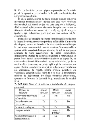 lichide combustibile, precum şi pentru protecţia sub formă de
pernă de spumă a rezervoarelor de lichide combustibile din
apropierea incendiului.
În unele cazuri, spuma nu poate asigura singură stingerea
incendiilor tridimensionale (lichide sau gaze care refulează
din instalaţii sub formă de jet sau care curg de la înălţime),
fiind necesară aplicarea unor sisteme mixte prin care spuma se
foloseşte simultan sau consecutiv cu alţi agenţi de stingere
(pulberi, apă pulverizată, gaze ş.a.) cu care trebuie să fie
compatibilă.
Instalaţiile de stingere cu spumă sunt deosebit de eficiente
la incendiile de rezervoare cu produse inflamabile. Ca metodă
de stingere, spuma se introduce în rezervoarele incendiate pe
la partea superioară sau inferioară a acestora. Se recomandă ca
spuma să fie introdusă deasupra stratului de apă ce s-ar putea
acumula la baza rezervorului de lichid combustibil.
Introducerea spumei pe la partea inferioară a rezervorului se
poate folosi numai la rezervoarele cilindrice, cu capac fix, în
care se depozitează hidrocarburi. în anumite cazuri, pe baza
unei analize temeinice, se poate aplica şi la rezervoare cu
capac plutitor.Introducerea spumei pe la baza rezervorului nu
are eficacitate, de regulă, pentru produse petroliere cu
vâscozitate cinematică mai mare de 4,40 m2
/s (la temperatura
minimă de depozitare). Pe lângă domeniul petrochimic,
spumele se folosesc în domenii largi, menţionate în tabelul
8.10.
TABEL 8.12. Domenii de utilizare a instalaţiilor de stingere
cu spumă
Pericol de
incendiu
Joasă
înfoiere
Medie
înfoiere
înaltă
înfoiere
Rezervoare de produse
inflamabile
Da Nu Nu
Cuve de colectare
rezervoare
Da Da Da
Procese tehnologice Da Da Da
Hangare aviaţie Da Numai <
1400 m2
Da
Zone de transvazare a
combustibilului
Da Da Da
 