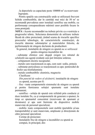 -la depozitele cu capacitate peste 100000 m3
cu rezervoare
îngropate.
Pentru spaţiile sau construcţiile unde se utilizează frecvent
lichide combustibile, dar în cantităţi mai mici de 50 m3
se
recomandă prevederea unor instalaţii semifixe sau mobile, cu
performanţe corespunzătoare mărimii unor posibile focare în
zona protejată.
NOTA : Aceste recomandări nu trebuie privite ca o restricţie a
progresului tehnic. Selectarea domeniului de utilizare trebuie
făcută de către proiectanţi, ţinând seama de riscurile specifice
procesului tehnologic, de caracteristicile construcţiei, de
riscurile datorate substanţelor şi materialelor folosite, de
performanţele de stingere declarate de producători.
În general, instalaţiile de stingere cu spumă nu se utilizează
pentru stingerea incendiilor de:
- substanţe chimice care degajă oxigen (ca nitratul de
celuloză) sau agenţi oxidanţi care pot întreţine arderea;
- echipament electric necapsulat;
- metale care reacţionează cu apa, cum sunt: sodiu, potasiu
- substanţe periculoase ce reacţionează cu apa: pentoxidul de
fosfor sau trietilaluminiu
- metale combustibile: aluminiu, magneziu
Clasificare
Din punctul de vedere al alcătuirii, instalaţiile de stingere
cu spumă, acestea pot fi:
- fixe - toate componentele sistemului de stingere cu spumă
şi pentru furnizarea soluţiei spumante sunt instalate
permanent;
- semifixe - soluţia de spumă este refulată prin conducte şi
duze instalate fix, ca şi componentele de generare a spumei, în
timp ce spumantul concentrat (rezervoare de spumant şi
dozatoare) şi apa sunt furnizate de dispozitive mobile
manevrate de personal specializat;
- mobile- toate componentele sunt mobile (portabile şi/sau
transportabile) şi sunt manevrate, amplasate şi direcţionate de
către personal specializat.
Cerinţe de proiectare
Instalaţiile fixe de stingere a incendiilor cu spumă se
compun, în principal, din:
 