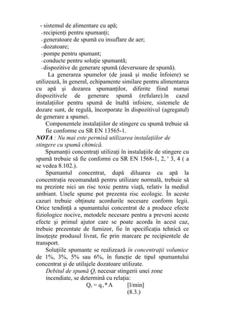 - sistemul de alimentare cu apă;
- recipienţi pentru spumanţi;
- generatoare de spumă cu insuflare de aer;
- dozatoare;
- pompe pentru spumant;
- conducte pentru soluţie spumantă;
- dispozitive de generare spumă (deversoare de spumă).
La generarea spumelor (de joasă şi medie înfoiere) se
utilizează, în general, echipamente similare pentru alimentarea
cu apă şi dozarea spumanţilor, diferite fiind numai
dispozitivele de generare spumă (refulare).în cazul
instalaţiilor pentru spumă de înaltă infoiere, sistemele de
dozare sunt, de regulă, încorporate în dispozitivul (agregatul)
de generare a spumei.
Componentele instalaţiilor de stingere cu spumă trebuie să
fie conforme cu SR EN 13565-1.
NOTA : Nu mai este permisă utilizarea instalaţiilor de
stingere cu spumă chimică.
Spumanţii concentraţi utilizaţi în instalaţiile de stingere cu
spumă trebuie să fie conformi cu SR EN 1568-1, 2, ' 3, 4 ( a
se vedea 8.102.).
Spumantul concentrat, după diluarea cu apă la
concentraţia recomandată pentru utilizare normală, trebuie să
nu prezinte nici un risc toxic pentru viaţă, relativ la mediul
ambiant. Unele spume pot prezenta risc ecologic. În aceste
cazuri trebuie obţinute acordurile necesare conform legii.
Orice tendinţă a spumantului concentrat de a produce efecte
fiziologice nocive, metodele necesare pentru a preveni aceste
efecte şi primul ajutor care se poate acorda în acest caz,
trebuie prezentate de furnizor, fie în specificaţia tehnică ce
însoţeşte produsul livrat, fie prin marcare pe recipientele de
transport.
Soluţiile spumante se realizează în concentraţii volumice
de 1%, 3%, 5% sau 6%, în funcţie de tipul spumantului
concentrat şi de utilajele dozatoare utilizate.
Debitul de spumă Qs necesar stingerii unei zone
incendiate, se determină cu relaţia:
Qs = qs *A [l/min]
(8.3.)
 