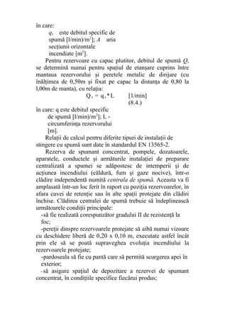 în care:
qs este debitul specific de
spumă [l/min)/m2
]; A aria
secţiunii orizontale
incendiate [m2
].
Pentru rezervoare cu capac plutitor, debitul de spumă Qs
se determină numai pentru spaţiul de etanşare cuprins între
mantaua rezervorului şi peretele metalic de dirijare (cu
înălţimea de 0,50m şi fixat pe capac la distanţa de 0,80 la
l,00m de manta), cu relaţia:
Qs = qs *L [1/min]
(8.4.)
în care: q este debitul specific
de spumă [l/min)/m2
]; L -
circumferinţa rezervorului
[m].
Relaţii de calcul pentru diferite tipuri de instalaţii de
stingere cu spumă sunt date în standardul EN 13565-2.
Rezerva de spumant concentrat, pompele, dozatoarele,
aparatele, conductele şi armăturile instalaţiei de preparare
centralizată a spumei se adăpostesc de intemperii şi de
acţiunea incendiului (căldură, fum şi gaze nocive), într-o
clădire independentă numită centrala de spumă. Aceasta va fi
amplasată într-un loc ferit în raport cu poziţia rezervoarelor, în
afara cuvei de retenţie sau în alte spaţii protejate din clădiri
închise. Clădirea centralei de spumă trebuie să îndeplinească
următoarele condiţii principale:
-să fie realizată corespunzător gradului II de rezistenţă la
foc;
-pereţii dinspre rezervoarele protejate să aibă numai vizoare
cu deschidere liberă de 0,20 x 0,10 m, executate astfel încât
prin ele să se poată supraveghea evoluţia incendiului la
rezervoarele protejate;
-pardoseala să fie cu pantă care să permită scurgerea apei în
exterior;
- să asigure spaţiul de depozitare a rezervei de spumant
concentrat, în condiţiile specifice fiecărui produs;
 