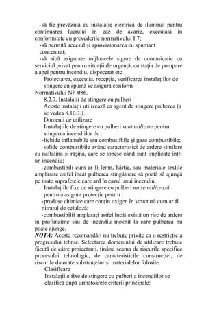 - să fie prevăzută cu instalaţie electrică de iluminat pentru
continuarea lucrului în caz de avarie, executată în
conformitate cu prevederile normativului I.7;
-să permită accesul şi aprovizionarea cu spumant
concentrat;
-să aibă asigurate mijloacele sigure de comunicaţie cu
serviciul privat pentru situaţii de urgenţă, cu staţia de pompare
a apei pentru incendiu, dispecerat etc.
Proiectarea, execuţia, recepţia, verificarea instalaţiilor de
stingere cu spumă se asigură conform
Normativului NP-086.
8.2.7. Instalaţii de stingere cu pulberi
Aceste instalaţii utilizează ca agent de stingere pulberea (a
se vedea 8.10.3.).
Domenii de utilizare
Instalaţiile de stingere cu pulberi sunt utilizate pentru
stingerea incendiilor de :
-lichide inflamabile sau combustibile şi gaze combustibile;
- solide combustibile având caracteristici de ardere similare
cu naftalina şi răşină, care se topesc când sunt implicate într-
un incendiu;
- combustibili cum ar fi lemn, hârtie, sau materiale textile
amplasate astfel încât pulberea stingătoare să poată să ajungă
pe toate suprafeţele care ard în cazul unui incendiu.
Instalaţiile fixe de stingere cu pulberi nu se utilizează
pentru a asigura protecţie pentru :
-produse chimice care conţin oxigen în structură cum ar fi
nitratul de celuloză;
-combustibilii amplasaţi astfel încât există un risc de ardere
în profunzime sau de incendiu mocnit la care pulberea nu
poate ajunge.
NOTA: Aceste recomandări nu trebuie privite ca o restricţie a
progresului tehnic. Selectarea domeniului de utilizare trebuie
făcută de către proiectanţi, ţinând seama de riscurile specifice
procesului tehnologic, de caracteristicile construcţiei, de
riscurile datorate substanţelor şi materialelor folosite.
Clasificare
Instalaţiile fixe de stingere cu pulberi a incendiilor se
clasifică după următoarele criterii principale:
 