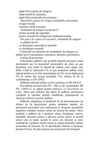 - după felul acţiunii de stingere;
- după modul de acţionare;
- după felul comenzilor de acţionare.
După felul acţiunii de stingere instalaţiile sunt pentru:
- stingere locală
- inundare totală a incintei
Instalaţiile de stingere locală pot fi :
- pentru incendii de suprafaţă
- pentru incendii de echipament (tridimensionale)
Din punct de vedere al acţionării, instalaţiile de stingere
cu pulberi pot fi:
- cu declanşare automată şi manuală
- cu declanşare manuală
Comenzile de acţionare ale instalaţiilor de stingere cu
pulberi pot fi: pneumatice; mecanice; electrice; pirotehnice.
Cerinţe de proiectare
Vehicularea pulberii este posibilă datorită presiunii create
(permanent sau în momentul declanşării) de către un gaz
propulsor, care poate fi: dioxid de carbon, azot, argon, aer,
heliu. Când se utilizează C02 ca gaz propulsor trebuie luate
măsuri pentru ca nivelul concentraţiei de C02 să nu depăşească
5% în volum din incinta protejată. CO2 trebuie să fie în
conformitate cu EN 25923.
Pulberile utilizată trebuie să fie conforme cu SR EN 615.
Prevederile normativului NP - 086 şi ale standardului SR
EN 12416-1,2 se aplică pentru pulberea cu bicarbonat de
sodiu. Dacă sunt utilizate alte tipuri de pulbere, proiectarea
completă şi calculul trebuie modificate proporţional cu
eficienţa relativă a acestor pulberi.
Pulberile stingătoare şi produsele lor de descompunere nu
trebuie să fie periculoase pentru sănătatea omului, ele
protejează personalul care acţionează la stingerea incendiilor
împotriva radiaţiei termice emisă de focarul de ardere. Orice
tendinţă a pulberii de a produce efecte fiziologice nocive,
metodele necesare pentru a preveni aceste efecte şi primul
ajutor care se poate acorda în acest caz, precum şi orice
tendinţă de a produce efecte corosive asupra metalelor trebuie
prezentate de furnizor, fie în specificaţia tehnică ce însoţeşte
produsul livrat, fie prin marcare pe recipientele de transport.
 