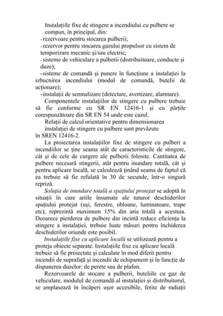 Instalaţiile fixe de stingere a incendiului cu pulbere se
compun, în principal, din:
- rezervoare pentru stocarea pulberii;
- rezervor pentru stocarea gazului propulsor cu sistem de
temporizare mecanic şi/sau electric;
- sisteme de vehiculare a pulberii (distribuitoare, conducte şi
duze);
-sisteme de comandă şi punere în funcţiune a instalaţiei la
izbucnirea incendiului (modul de comandă, butelii de
acţionare);
-instalaţii de semnalizare (detectare, avertizare, alarmare).
Componentele instalaţiilor de stingere cu pulbere trebuie
să fie conforme cu SR EN 12416-1 şi cu părţile
corespunzătoare din SR EN 54 unde este cazul.
Relaţii de calcul orientative pentru dimensionarea
instalaţiei de stingere cu pulbere sunt prevăzute
în SREN 12416-2.
La proiectarea instalaţiilor fixe de stingere cu pulberi a
incendiilor se ţine seama atât de caracteristicile de stingere,
cât şi de cele de curgere ale pulberii folosite. Cantitatea de
pulbere necesară stingerii, atât pentru inundare totală, cât şi
pentru aplicare locală, se calculează ţinând seama de faptul că
ea trebuie să fie refulată în 30 de secunde, într-o singură
repriză.
Soluţia de inundare totală a spaţiului protejat se adoptă în
situaţii în care ariile însumate ale tuturor deschiderilor
spaţiului protejat (uşi, ferestre, obloane, luminatoare, trape
etc), reprezintă maximum 15% din aria totală a acestuia.
Deoarece pierderea de pulbere din incintă reduce eficienţa la
stingere a instalaţiei, trebuie luate măsuri pentru închiderea
deschiderilor oriunde este posibil.
Instalaţiile fixe cu aplicare locală se utilizează pentru a
proteja obiecte separate. Instalaţiile fixe cu aplicare locală
trebuie să fie proiectate şi calculate în mod diferit pentru
incendii de suprafaţă şi incendii de echipament şi în funcţie de
dispunerea duzelor: de perete sau de plafon.
Rezervoarele de stocare a pulberii, buteliile cu gaz de
vehiculare, modulul de comandă al instalaţiei şi distribuitorul,
se amplasează în încăperi uşor accesibile, ferite de radiaţii
 