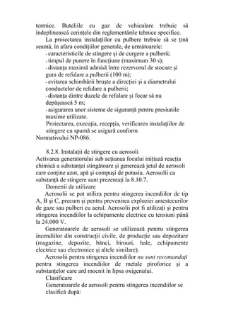 termice. Buteliile cu gaz de vehiculare trebuie să
îndeplinească cerinţele din reglementările tehnice specifice.
La proiectarea instalaţiilor cu pulbere trebuie să se ţină
seamă, în afara condiţiilor generale, de următoarele:
- caracteristicile de stingere şi de curgere a pulberii;
- timpul de punere în funcţiune (maximum 30 s);
- distanţa maximă admisă între rezervorul de stocare şi
gura de refulare a pulberii (100 m);
- evitarea schimbării bruşte a direcţiei şi a diametrului
conductelor de refulare a pulberii;
- distanţa dintre duzele de refulare şi focar să nu
depăşească 5 m;
- asigurarea unor sisteme de siguranţă pentru presiunile
maxime utilizate.
Proiectarea, execuţia, recepţia, verificarea instalaţiilor de
stingere cu spumă se asigură conform
Normativului NP-086.
8.2.8. Instalaţii de stingere cu aerosoli
Activarea generatorului sub acţiunea focului iniţiază reacţia
chimică a substanţei stingătoare şi generează jetul de aerosoli
care conţine azot, apă şi compuşi de potasiu. Aerosolii ca
substanţă de stingere sunt prezentaţi la 8.10.7.
Domenii de utilizare
Aerosolii se pot utiliza pentru stingerea incendiilor de tip
A, B şi C, precum şi pentru prevenirea exploziei amestecurilor
de gaze sau pulberi cu aerul. Aerosolii pot fi utilizaţi şi pentru
stingerea incendiilor la echipamente electrice cu tensiuni până
la 24.000 V.
Generatoarele de aerosoli se utilizează pentru stingerea
incendiilor din construcţii civile, de producţie sau depozitare
(magazine, depozite, bănci, birouri, hale, echipamente
electrice sau electronice şi altele similare).
Aerosolii pentru stingerea incendiilor nu sunt recomandaţi
pentru stingerea incendiilor de metale piroforice şi a
substanţelor care ard mocnit în lipsa oxigenului.
Clasificare
Generatoarele de aerosoli pentru stingerea incendiilor se
clasifică după:
 