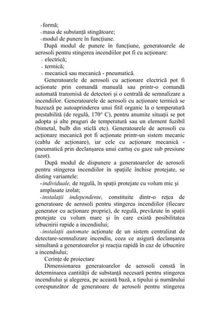 - formă;
- masa de substanţă stingătoare;
- modul de punere în funcţiune.
După modul de punere în funcţiune, generatoarele de
aerosoli pentru stingerea incendiilor pot fi cu acţionare:
- electrică;
- termică;
- mecanică sau mecanică - pneumatică.
Generatoarele de aerosoli cu acţionare electrică pot fi
acţionate prin comandă manuală sau printr-o comandă
automată transmisă de detectori şi o centrală de semnalizare a
incendiilor. Generatoarele de aerosoli cu acţionare termică se
bazează pe autoaprinderea unui fitil organic la o temperatură
prestabilită (de regulă, 170° C), pentru anumite situaţii se pot
adopta şi alte praguri de temperatură sau un element fuzibil
(bimetal, bulb din sticlă etc). Generatoarele de aerosoli cu
acţionare mecanică pot fi acţionate printr-un sistem mecanic
(cablu de acţionare), iar cele cu acţionare mecanică -
pneumatică prin declanşarea unui cartuş cu gaze sub presiune
(azot).
După modul de dispunere a generatoarelor de aerosoli
pentru stingerea incendiilor în spaţiile închise protejate, se
disting variantele:
-individuale, de regulă, în spaţii protejate cu volum mic şi
amplasate izolat;
- instalaţii independente, constituite dintr-o reţea de
generatoare de aerosoli pentru stingerea incendiilor (fiecare
generator cu acţionare proprie), de regulă, prevăzute în spaţii
protejate cu volum mare şi în care există posibilitatea
izbucnirii rapide a incendiului;
- instalaţii automate acţionate de un sistem centralizat de
detectare-semnalizare incendiu, ceea ce asigură declanşarea
simultană a generatoarelor şi reacţia rapidă în caz de izbucnire
a incendiului;
Cerinţe de proiectare
Dimensionarea generatoarelor de aerosoli constă în
determinarea cantităţii de substanţă necesară pentru stingerea
incendiului şi alegerea, pe această bază, a tipului şi numărului
corespunzător de generatoare de aerosoli pentru stingerea
 