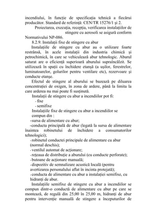 incendiului, în funcţie de specificaţia tehnică a fiecărui
producător. Standard de referinţă: CEN/TR 15276/1 şi 2.
Proiectarea, execuţia, recepţia, verificarea instalaţiilor de
stingere cu aerosoli se asigură conform
Normativului NP-086.
8.2.9. Instalaţii fixe de stingere cu abur
Instalaţiile de stingere cu abur au o utilizare foarte
restrânsă, în acele instalaţii din industria chimică şi
petrochimică, în care se vehiculează abur tehnologic. Aburul
saturat are o eficienţă superioară aburului supraîncălzit. Se
utilizează în spaţii cu închidere etanşă (a uşilor, ferestrelor,
luminatoarelor, golurilor pentru ventilare etc), rezervoare şi
conducte etanşe.
Efectul de stingere al aburului se bazează pe diluarea
concentraţiei de oxigen, în zona de ardere, până la limita la
care arderea nu mai poate fi susţinută.
Instalaţii de stingere cu abur a incendiilor pot fi:
- fixe
- semifixe
Instalaţiile fixe de stingere cu abur a incendiilor se
compun din :
-sursa de alimentare cu abur;
-conducta principală de abur (legată la sursa de alimentare
înaintea robinetului de închidere a consumatorilor
tehnologici);
- robinetul conductei principale de alimentare cu abur
(normal deschis);
- ventilul automat de acţionare;
- reţeaua de distribuţie a aburului (cu conducte perforate);
- butoane de acţionare manuală;
- dispozitiv de semnalizare acustică locală (pentru
avertizarea personalului aflat în incinta protejată);
- conducta de alimentare cu abur a instalaţiei semifixe, cu
hidranţi de abur.
Instalaţiile semifixe de stingere cu abur a incendiilor se
compun dintr-o conductă de alimentare cu abur pe care se
montează, de regulă din 25,00 în 25,00 m, hidranţi de abur
pentru intervenţie manuală de stingere a începuturilor de
 