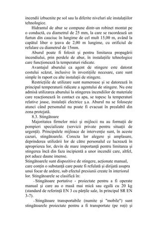 incendii izbucnite pe sol sau la diferite niveluri ale instalaţiilor
tehnologice.
Hidrantul de abur se compune dintr-un robinet montat pe
o conductă, cu diametrul de 25 mm, la care se racordează un
furtun din cauciuc în lungime de cel mult 15,00 m, având la
capătul liber o ţeava de 2,00 m lungime, cu orificiul de
refulare cu diametrul de 15mm.
Aburul poate fi folosit şi pentru limitarea propagării
incendiului, prin perdele de abur, în instalaţiile tehnologice
care funcţionează la temperaturi ridicate.
Avantajul aburului ca agent de stingere este datorat
costului scăzut, inclusive în investiţiile necesare, care sunt
simple în raport cu alte instalaţii de stingere.
Restricţiile de utilizare sunt numeroase şi se datorează în
principal temperaturii ridicate a agentului de stingere. Nu este
admisă utilizarea aburului la stingerea incendiilor de materiale
care reacţionează în contact cu apa, se topesc la temperaturi
relative joase, instalaţii electrice ş.a. Aburul nu se foloseşte
atunci când personalul nu poate fi evacuat în prealabil din
zona protejată.
8.3. Stingătoare
Majoritatea firmelor mici şi mijlocii nu au formaţii de
pompieri specializate (servicii private pentru situaţii de
urgenţă). Principalele mijloace de intervenţie sunt, în aceste
cazuri, stingătoarele. Corecta lor alegere şi amplasare,
deprinderea utilizării lor de către personalul ce lucrează în
aproprierea lor, devin de mare importanţă pentru limitarea şi
stingerea încă din faza incipientă a unor incendii care, altfel,
pot aduce daune imense.
Stingătoarele sunt dispozitive de stingere, acţionate manual,
care conţin o substanţă care poate fi refulată şi dirijată asupra
unui focar de ardere, sub efectul presiunii create în interiorul
lor. Stingătoarele se clasifică în:
- Stingătoare portative - proiectate pentru a fi operate
manual şi care au o masă mai mică sau egală cu 20 kg
(standard de referinţă EN 3 cu părţile sale, în principal SR EN
3-7).
- Stingătoare transportabile (numite şi "mobile") sunt
stingătoarele proiectate pentru a fi transportate (pe roţi) şi
 