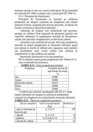 acţionat manual şi care au o masă totală peste 20 kg (standard
de referinţă EN 1866 cu părţile sale, în principal EN 1866-1).
8.3.1. Principiul de funcţionare
Principiul de funcţionare se bazează pe refularea
produselor de stingere conţinute de stingătoare sub efectul
presiunii interne, asigurată prin diverse procedee, în funcţie de
soluţia constructivă aleasă de producător:
- substanţa de stingere este îmbuteliată sub presiune,
energia de refulare fiind asigurată de presiunea gazului sau
vaporilor substanţei la temperatura normală de funcţionare;
soluţia este specifică stingătoarelor cu dioxid de carbon;
- presiunea este realizată de un gaz inert (gaz propulsor),
introdus în corpul stingătorului în momentul utilizării; gazul
este păstrat în butelii şi eliberat prin spargerea unei membre
sau deschiderea unui ventil; soluţia este utilizată în
stingătoarele cu apă, pulbere sau spumă;
-presurizare permanent cu un gaz propulsor.
Pot fi utilizate numai gazele propulsoare din Tabelul 8.13.
(sau combinaţii ale acestora).
TABEL 8.13 - Gaze propulsoare permise
Propulsor Conţinut maxim de
apă fracţie de masă,
%
Aer 0,006
Argon 0,006
Dioxid de carbon 0,015
Heliu 0,006
Azot 0,006
Conform prevederilor standardului SR EN 3-7, după
natura substanţei de stingere se utilizează următoarele
categorii de stingătoare (cu încărcăturile nominale aferente):
TABEL 8.14. Tipuri de stingătoare portative
Tip de stingător Valori standardizate
[kg]
Simbolizar
e
- apă şi substanţe pe
bază de apă
2, 3, 6, 9 AP
- spumă 2, 3, 6, 9 S
- pulbere 1,2,3,4,6,9, 12 P
- dioxid de carbon 2,5 G
 