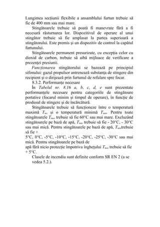 Lungimea secţiunii flexibile a ansamblului furtun trebuie să
fie de 400 mm sau mai mare.
Stingătoarele trebuie să poată fi manevrate fără a fi
necesară răsturnarea lor. Dispozitivul de operare al unui
stingător trebuie să fie amplasat la partea superioară a
stingătorului. Este premis şi un dispozitiv de control la capătul
furtunului.
Stingătoarele permanent presurizate, cu excepţia celor cu
dioxid de carbon, trebuie să aibă mijloace de verificare a
prezenţei presiunii.
Funcţionarea stingătorului se bazează pe principiul
sifonului: gazul propulsor antrenează substanţa de stingere din
recipient şi o dirijează prin furtunul de refulare spre focar.
8.3.2. Performanţe necesare
În Tabelul nr. 8.16 a, b, c, d, e sunt prezentate
performanţele necesare pentru categoriile de stingătoare
portative (focarul minim şi timpul de operare), în funcţie de
produsul de stingere şi de încărcătură.
Stingătoarele trebuie să funcţioneze între o temperatură
maximă Tmx şi o temperatură minimă Tmin. Pentru toate
stingătoarele Tmax trebuie să fie 60°C sau mai mare. Excluzând
stingătoarele pe bază de apă, Tmin trebuie să fie - 20°C, - 30°C
sau mai mică. Pentru stingătoarele pe bază de apă, Tmintrebuie
să fie +
5°C, 0°C, -5°C, -10°C, -15°C, -20°C, -25°C, -30°C sau mai
mică. Pentru stingătoarele pe bază de
apă fără nicio protecţie împotriva îngheţului Tmin trebuie să fie
+ 5°C.
Clasele de incendiu sunt definite conform SR EN 2 (a se
vedea 5.2.).
 