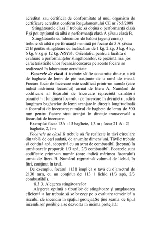 acreditat sau certificat de conformitate al unui organism de
certificare acreditat conform Regulamentului CE nr.765/2008
Stingătoarele clasă F trebuie să obţină o performanţă clasă
F şi pot opţional să aibă o performanţă clasă A şi/sau clasă B.
Stingătoarele cu înlocuitori de haloni (agenţi curaţi)
trebuie să aibă o performanţă minimă pe focare de 5 A şi/sau
21B pentru stingătoare cu încărcături de 1 kg, 2 kg, 3 kg, 4 kg,
6 kg, 9 kg şi 12 kg. NOTA : Orientativ, pentru a facilita o
evaluare a performanţelor stingătoarelor, se prezintă mai jos
caracteristicile unor focare.încercarea pe aceste focare se
realizează în laboratoare acreditate.
Focarele de clasă A trebuie să fie construite dintr-o stivă
de baghete de lemn de pin susţinute de o ramă de metal.
Fiecare focar de încercare este codificat printr-un număr (care
indică mărimea focarului) urmat de litera A. Numărul de
codificare al focarului de încercare reprezintă următorii
parametri : lungimea focarului de încercare în decimetri, adică
lungimea baghetelor de lemn aranjate în direcţia longitudinală
a focarului de încercare; numărul de baghete de lemn de 500
mm pentru fiecare strat aranjat în direcţie transversală a
focarului de încercare.
Exemplu: focar 13A : 13 baghete, 1,3 m ; focar 21 A : 21
baghete, 2,1 m
Focarele de clasă B trebuie să fie realizate în tăvi circulare
din tablă de oţel sudată, de anumite dimensiuni. Tăvile trebuie
să conţină apă, acoperită cu un strat de combustibil (heptan) în
următoarele proporţii: 1/3 apă, 2/3 combustibil. Focarele sunt
codificate printr-un număr (care indică mărimea focarului)
urmat de litera B. Numărul reprezintă volumul de lichid, în
litri, conţinut în tavă.
De exemplu, focarul 113B implică o tavă cu diametrul de
2130 mm, cu un conţinut de 113 1 lichid (1/3 apă, 2/3
combustibil).
8.3.3. Alegerea stingătoarelor
Alegerea optimă a tipurilor de stingătoare şi amplasarea
eficientă a lor trebuie să se bazeze pe o evaluare temeinică a
riscului de incendiu în spaţiul protejat.Se ţine seama de tipul
incendiilor posibile a se dezvolta în incinta protejată:
 