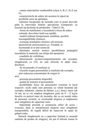 - natura materialelor combustibile (clasa A, B, C, D, E sau
F),
-caracteristicile de ardere ale acestora în raport de
posibilele surse de aprindere,
-mărimea începutului de incendiu care se poate dezvolta
până la intervenţia forţelor specializate (comparativ cu
focarele tip declarate de producător - Tabel 8.14),
- forma de manifestare a incendiului (viteza de ardere
estimată, dezvoltare lentă sau rapidă),
- mediul ambiant (temperatură, umiditate, posibile
incompatibilităţi chimice),
-existenţa instalaţiilor electrice sub tensiune
(pericolul de electrocutare) ş.a. Totodată, se
recomandă să se ţină seama de:
-densitatea sarcinii termice (posibilitatea propagării
incendiului la materiale sau utilaje din apropiere)
-condiţiile de vizibilitate,
-dimensiunile incintei/compartimentului (de exemplu,
stingătoarele cu CO2 nu sunt eficiente în spaţii mari,
deschise).
Se recomandă a fi analizate şi:
-riscurile asupra personalului şi mediului (de exemplu,
prin reducerea concentraţiei de oxigen în
aer),
- prezenţa personalului disponibil,
- gradul de instruire al personalului
-posibilităţile fizice ale persoanelor existente la locul
respectiv: acolo unde sunt persoane cu vârstă înaintată (de
exemplu, mănăstiri, cămine de bătrâni, ş.a.), femei, tineri sub
16 ani, nu se vor amplasa stingătoare grele de 9 - 12 kg.în
locurile cu pericol mare de incendiu, dar cu un număr redus
de persoane existent, se recomandă alegerea şi amplasarea
unor stingătoare de capacitate mare.
Importanţă prezintă şi construcţia căilor de acces -
evacuare, dacă se intenţionează alegerea unor stingătoare
transportabile, de regulă dificil de manevrat în spaţii de
gabarit redus.
Întrucât stingătoarele au o capacitate limitată (o anumită
cantitate de produs de stingere), ele pot fi folosite numai în
 