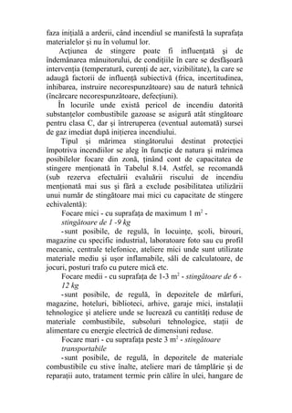 faza iniţială a arderii, când incendiul se manifestă la suprafaţa
materialelor şi nu în volumul lor.
Acţiunea de stingere poate fi influenţată şi de
îndemânarea mânuitorului, de condiţiile în care se desfăşoară
intervenţia (temperatură, curenţi de aer, vizibilitate), la care se
adaugă factorii de influenţă subiectivă (frica, incertitudinea,
inhibarea, instruire necorespunzătoare) sau de natură tehnică
(încărcare necorespunzătoare, defecţiuni).
În locurile unde există pericol de incendiu datorită
substanţelor combustibile gazoase se asigură atât stingătoare
pentru clasa C, dar şi întreruperea (eventual automată) sursei
de gaz imediat după iniţierea incendiului.
Tipul şi mărimea stingătorului destinat protecţiei
împotriva incendiilor se aleg în funcţie de natura şi mărimea
posibilelor focare din zonă, ţinând cont de capacitatea de
stingere menţionată în Tabelul 8.14. Astfel, se recomandă
(sub rezerva efectuării evaluării riscului de incendiu
menţionată mai sus şi fără a exclude posibilitatea utilizării
unui număr de stingătoare mai mici cu capacitate de stingere
echivalentă):
Focare mici - cu suprafaţa de maximum 1 m2
-
stingătoare de 1 -9 kg
-sunt posibile, de regulă, în locuinţe, şcoli, birouri,
magazine cu specific industrial, laboratoare foto sau cu profil
mecanic, centrale telefonice, ateliere mici unde sunt utilizate
materiale mediu şi uşor inflamabile, săli de calculatoare, de
jocuri, posturi trafo cu putere mică etc.
Focare medii - cu suprafaţa de 1-3 m2
- stingătoare de 6 -
12 kg
-sunt posibile, de regulă, în depozitele de mărfuri,
magazine, hoteluri, biblioteci, arhive, garaje mici, instalaţii
tehnologice şi ateliere unde se lucrează cu cantităţi reduse de
materiale combustibile, subsoluri tehnologice, staţii de
alimentare cu energie electrică de dimensiuni reduse.
Focare mari - cu suprafaţa peste 3 m2
- stingătoare
transportabile
-sunt posibile, de regulă, în depozitele de materiale
combustibile cu stive înalte, ateliere mari de tâmplărie şi de
reparaţii auto, tratament termic prin călire în ulei, hangare de
 