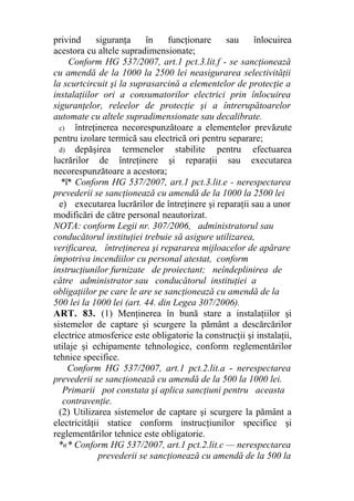 privind siguranţa în funcţionare sau înlocuirea
acestora cu altele supradimensionate;
Conform HG 537/2007, art.1 pct.3.lit.f - se sancţionează
cu amendă de la 1000 la 2500 lei neasigurarea selectivităţii
la scurtcircuit şi la suprasarcină a elementelor de protecţie a
instalaţiilor ori a consumatorilor electrici prin înlocuirea
siguranţelor, releelor de protecţie şi a întrerupătoarelor
automate cu altele supradimensionate sau decalibrate.
c) întreţinerea necorespunzătoare a elementelor prevăzute
pentru izolare termică sau electrică ori pentru separare;
d) depăşirea termenelor stabilite pentru efectuarea
lucrărilor de întreţinere şi reparaţii sau executarea
necorespunzătoare a acestora;
*î* Conform HG 537/2007, art.1 pct.3.lit.e - nerespectarea
prevederii se sancţionează cu amendă de la 1000 la 2500 lei
e) executarea lucrărilor de întreţinere şi reparaţii sau a unor
modificări de către personal neautorizat.
NOTA: conform Legii nr. 307/2006, administratorul sau
conducătorul instituţiei trebuie să asigure utilizarea,
verificarea, întreţinerea şi repararea mijloacelor de apărare
împotriva incendiilor cu personal atestat, conform
instrucţiunilor furnizate de proiectant; neîndeplinirea de
către administrator sau conducătorul instituţiei a
obligaţiilor pe care le are se sancţionează cu amendă de la
500 lei la 1000 lei (art. 44. din Legea 307/2006).
ART. 83. (1) Menţinerea în bună stare a instalaţiilor şi
sistemelor de captare şi scurgere la pământ a descărcărilor
electrice atmosferice este obligatorie la construcţii şi instalaţii,
utilaje şi echipamente tehnologice, conform reglementărilor
tehnice specifice.
Conform HG 537/2007, art.1 pct.2.lit.a - nerespectarea
prevederii se sancţionează cu amendă de la 500 la 1000 lei.
Primarii pot constata şi aplica sancţiuni pentru aceasta
contravenţie.
(2) Utilizarea sistemelor de captare şi scurgere la pământ a
electricităţii statice conform instrucţiunilor specifice şi
reglementărilor tehnice este obligatorie.
*«* Conform HG 537/2007, art.1 pct.2.lit.c — nerespectarea
prevederii se sancţionează cu amendă de la 500 la
 