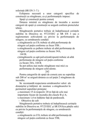 referinţă (SR EN 3 -7.)
Echiparea necesară a unor categorii specifice de
construcţii cu stingătoare, ca şi performanţele impuse:
Spaţii şi construcţii pentru comerţ
Dotarea minimă cu stingătoare de incendiu a acestor
categorii de spaţii şi construcţii se asigură conform proiectului
tehnic.
Stingătoarele portative trebuie să îndeplinească cerinţele
stabilite în Directiva nr. 97/23/EEC şi SR EN 3 sau o
reglementare echivalentă cu privire la performanţele de
stingere, cu următoarele condiţii:
a) stingătoarele cu C02 trebuie să aibă performanţe de
stingere cel puţin conforme cu focar 55B ;
b) stingătoarele cu pulbere trebuie să aibă performanţe de
stingere cel puţin conforme cu focare 34A,
144 B;
c)stingătoarele cu apă pulverizată/spumă trebuie să aibă
performanţe de stingere cel puţin conforme
cu focare 34A, 144 B.
Se pot utiliza mai multe stingătoare mai mici cu
performanţe de stingere echivalente.
242
Pentru categoriile de spaţii de comerţ care au suprafaţa
sub 200 m2
se asigură dotarea cu cel puţin 2 stingătoare de
incendiu.
Se recomandă respectarea următoarelor valori ale
distanţelor şi înălţimii de montare a stingătoarelor în
perimetrul suprafeţei protejate:
a) maximum 15 m respectiv 20 m faţă de cele mai
importante focare de incendiu din clasele B şi A;
b) maximum 1,4 m înălţime faţă de pardoseală.
- Obiective de cult
Stingătoarele portative trebuie să îndeplinească cerinţele
stabilite în Directiva nr. 97/23/EEC şi SR EN3(cu părţile sale)
cu privire la performanţele de stingere, cu următoarele
condiţii:
a) stingătoarele cu CO2 trebuie să aibă performanţa de
stingere cel puţin conformă cu focar 55B;
 