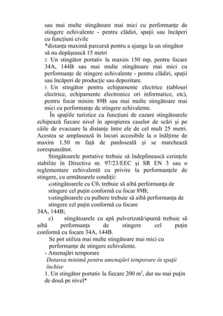 sau mai multe stingătoare mai mici cu performanţe de
stingere echivalente - pentru clădiri, spaţii sau încăperi
cu funcţiuni civile
*distanţa maximă parcursă pentru a ajunge la un stingător
să nu depăşească 15 metri
2. Un stingător portativ la maxim 150 mp, pentru focare
34A, 144B sau mai multe stingătoare mai mici cu
performanţe de stingere echivalente - pentru clădiri, spaţii
sau încăperi de producţie sau depozitare.
3. Un stingător pentru echipamente electrice (tablouri
electrice, echipamente electronice ori informatice, etc),
pentru focar minim 89B sau mai multe stingătoare mai
mici cu performanţe de stingere echivalente.
În spaţiile turistice cu funcţiuni de cazare stingătoarele
echipează fiecare nivel în apropierea caselor de scări şi pe
căile de evacuare la distanţe între ele de cel mult 25 metri.
Acestea se amplasează în locuri accesibile la o înălţime de
maxim 1.50 m faţă de pardoseală şi se marchează
corespunzător.
Stingătoarele portative trebuie să îndeplinească cerinţele
stabilite în Directiva nr. 97/23/EEC şi SR EN 3 sau o
reglementare echivalentă cu privire la performanţele de
stingere, cu următoarele condiţii:
a)stingătoarele cu C02 trebuie să aibă performanţa de
stingere cel puţin conformă cu focar 89B;
b)stingătoarele cu pulbere trebuie să aibă performanţa de
stingere cel puţin conformă cu focare
34A, 144B;
c) stingătoarele cu apă pulverizată/spumă trebuie să
aibă performanţa de stingere cel puţin
conformă cu focare 34A, 144B.
Se pot utiliza mai multe stingătoare mai mici cu
performanţe de stingere echivalente.
- Amenajări temporare
Dotarea minimă pentru amenajări temporare în spaţii
închise
1. Un stingător portativ la fiecare 200 m2
, dar nu mai puţin
de două pe nivel*
 