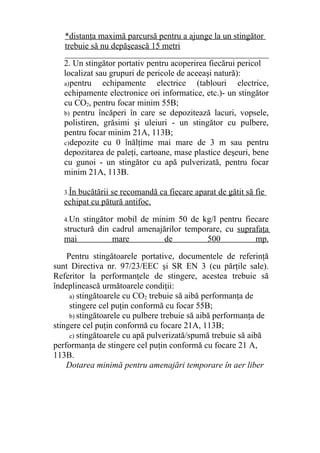 *distanţa maximă parcursă pentru a ajunge la un stingător
trebuie să nu depăşească 15 metri
________________________________________________
2. Un stingător portativ pentru acoperirea fiecărui pericol
localizat sau grupuri de pericole de aceeaşi natură):
a)pentru echipamente electrice (tablouri electrice,
echipamente electronice ori informatice, etc.)- un stingător
cu CO2, pentru focar minim 55B;
b) pentru încăperi în care se depozitează lacuri, vopsele,
polistiren, grăsimi şi uleiuri - un stingător cu pulbere,
pentru focar minim 21A, 113B;
c)depozite cu 0 înălţime mai mare de 3 m sau pentru
depozitarea de paleţi, cartoane, mase plastice deşeuri, bene
cu gunoi - un stingător cu apă pulverizată, pentru focar
minim 21A, 113B.
3.În bucătării se recomandă ca fiecare aparat de gătit să fie
echipat cu pătură antifoc.
4.Un stingător mobil de minim 50 de kg/l pentru fiecare
structură din cadrul amenajărilor temporare, cu suprafaţa
mai mare de 500 mp.
Pentru stingătoarele portative, documentele de referinţă
sunt Directiva nr. 97/23/EEC şi SR EN 3 (cu părţile sale).
Referitor la performanţele de stingere, acestea trebuie să
îndeplinească următoarele condiţii:
a) stingătoarele cu CO2 trebuie să aibă performanţa de
stingere cel puţin conformă cu focar 55B;
b) stingătoarele cu pulbere trebuie să aibă performanţa de
stingere cel puţin conformă cu focare 21A, 113B;
c) stingătoarele cu apă pulverizată/spumă trebuie să aibă
performanţa de stingere cel puţin conformă cu focare 21 A,
113B.
Dotarea minimă pentru amenajări temporare în aer liber
 