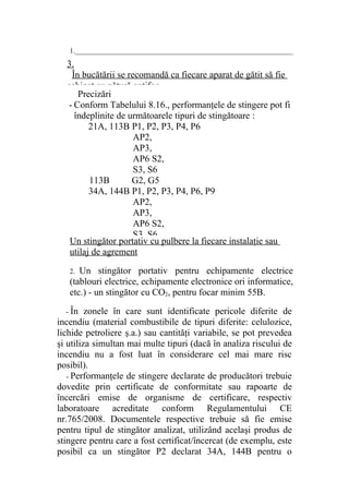 1.______________________________________________________________
Un stingător portativ cu pulbere la fiecare instalaţie sau
utilaj de agrement
2. Un stingător portativ pentru echipamente electrice
(tablouri electrice, echipamente electronice ori informatice,
etc.) - un stingător cu CO2, pentru focar minim 55B.
- În zonele în care sunt identificate pericole diferite de
incendiu (material combustibile de tipuri diferite: celulozice,
lichide petroliere ş.a.) sau cantităţi variabile, se pot prevedea
şi utiliza simultan mai multe tipuri (dacă în analiza riscului de
incendiu nu a fost luat în considerare cel mai mare risc
posibil).
- Performanţele de stingere declarate de producători trebuie
dovedite prin certificate de conformitate sau rapoarte de
încercări emise de organisme de certificare, respectiv
laboratoare acreditate conform Regulamentului CE
nr.765/2008. Documentele respective trebuie să fie emise
pentru tipul de stingător analizat, utilizând acelaşi produs de
stingere pentru care a fost certificat/încercat (de exemplu, este
posibil ca un stingător P2 declarat 34A, 144B pentru o
Precizări
- Conform Tabelului 8.16., performanţele de stingere pot fi
îndeplinite de următoarele tipuri de stingătoare :
21A, 113B P1, P2, P3, P4, P6
AP2,
AP3,
AP6 S2,
S3, S6
113B G2, G5
34A, 144B P1, P2, P3, P4, P6, P9
AP2,
AP3,
AP6 S2,
S3, S6
3.
În bucătării se recomandă ca fiecare aparat de gătit să fie
echipat cu pătură antifoc.____________________________
 