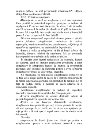 anumită pulbere, să aibă performanţe inferioare:8A, 34B)cu
altă pulbere decât cea certificată.
8.3.5. Criterii de amplasare
-Distanţa de la locul de amplasare şi cel mai important
focar posibil în perimetrul suprafeţei protejate nu trebuie să
depăşească 15 m în cazul focarelor din clasa B de incendiu
sau 20 m în cazul focarelor din clasele A, C şi D de incendiu.
In acest fel, timpul de intervenţie este relativ scurt şi incendiul
poate fi stins, cu uşurinţă în faza iniţială.
Distanţa menţionată reprezintă drumul parcurs efectiv
pentru folosirea stingătorului, avându-se în vedere
separaţiile, amplasamentul uşilor, coridoarelor, stâlpilor şi al
spaţiilor de depozitare sau eventualelor împrejmuiri.
-Pentru a evita ca stingătorul să fie el însuşi afectat de
incendiu, distanţa minimă de amplasare faţă de eventuale
focare posibile nu trebuie să fie mai mică de 2m.
În situaţia unor lucrări periculoase (de exemplu, lucrări
de sudură), când se impune amplasarea provizorie a unor
stingătoare în apropierea locului de muncă, se recomandă
păstrarea unei distanţe de siguranţă pentru a evita afectarea
stingătoarelor însăşi de un eventual incendiu.
-Se recomandă ca amplasarea stingătoarelor portative să
se facă de-a lungul căilor de acces, la o înălţime (măsurată de
la partea superioară a corpului stingătorului) de cel mult 1,4 m
faţă de podea, pentru a permite un acces adecvat şi o
manevrare comodă.
Amplasarea stingătoarelor nu trebuie să împiedice
accesul şi evacuarea în, respectiv din zona protejată.
- Fixarea stingătorului în locurile destinate trebuie să
permit desprinderea uşoară în caz de incendiu.
- Pentru a nu favoriza răsturnările accidentale,
stingătoarele transportabile (pe roţi) trebuie păstrate în poziţie
cât mai aproape de verticală, dar în niciun caz sprijinite pe
roţi, pentru a fi mai uşor şi rapid manevrate în situaţia unei
intervenţii.
Se evită
- amplasarea în locuri joase sau direct pe podea a
stingătoarelor, pentru a evita acţiunea corosivă a unor
 