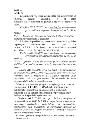 1000 lei.
ART. 84
(1) În spaţiile cu risc mare de incendiu sau de explozie se
interzice accesul salariaţilor şi al altor
persoane fără echipament de protecţie adecvat condiţiilor de
lucru.
Conform HG 537/2007, art.1 pct.1lit.f — nerespectarea
prevederii se sancţionează cu amendă de la 100 la
500 lei.
NOTA : Spaţiile cu risc mare de incendiu trebuie stabilite în
scenariile de securitate la incendiu
(2) Folosirea dispozitivelor, aparatelor, uneltelor şi sculelor
neprotejate corespunzător sau care pot
produce scântei prin funcţionare, lovire sau frecare în spaţii
sau în locuri cu risc de explozie este interzisă.
Conform HG 537/2007, art. 1 pct.2.lit.g - nerespectarea
prevederii se sancţionează cu amendă de la 500 la
1000 lei
NOTA : Spaţiile cu risc de incendiu şi de explozie trebuie
stabilite în scenariile de securitate la incendiu şi marcate ca
atare.
Conform HG 537/2007, art.1 pct.2.lit.h - se sancţionează
cu amendă de la 500 la 1000 lei, folosirea autovehiculelor de
transport sau a maşinilor şi utilajelor agricole fără
dispozitive ori site parascântei, în situaţiile în care
reglementările tehnice prevăd aceasta.
Primarii pot constata şi aplica sancţiuni pentru aceasta
contravenţie. ART. 85. (1) Produsele, materialele şi
substanţele combustibile se amplasează la distanţă de
siguranţă faţă de sursele de căldură ori se protejează astfel
încât să nu fie posibilă aprinderea lor.
Conform HG 537/2007, art.1 pct.3.lit.h -se sancţionează
cu amendă de la 1000 la 2500 lei depozitarea, amplasarea,
păstrarea produselor, materialelor şi substanţelor
combustibile sau inflamabile în apropierea surselor de
căldură, fără a se asigura măsurile de protecţie necesare
evitării aprinderii acestora;
Primarii pot constata şi aplica sancţiuni pentru aceasta
contravenţie.
 