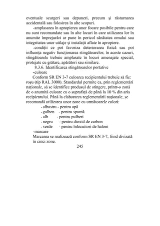 eventuale scurgeri sau depuneri, precum şi răsturnarea
accidentală sau folosirea în alte scopuri.
- amplasarea în apropierea unor focare posibile pentru care
nu sunt recomandate sau în alte locuri în care utilizarea lor în
anumite împrejurări ar pune în pericol sănătatea omului sau
integritatea unor utilaje şi instalaţii aflate în apropiere.
- condiţii ce pot favoriza deteriorarea fizică sau pot
influenţa negativ funcţionarea stingătoarelor; în aceste cazuri,
stingătoarele trebuie amplasate în locuri amenajate special,
protejate cu grătare, apărători sau similare.
8.3.6. Identificarea stingătoarelor portative
-culoare
Conform SR EN 3-7 culoarea recipientului trebuie să fie:
roşu (tip RAL 3000). Standardul permite ca, prin reglementări
naţionale, să se identifice produsul de stingere, printr-o zonă
de o anumită culoare cu o suprafaţă de până la 10 % din aria
recipientului. Până la elaborarea reglementării naţionale, se
recomandă utilizarea unor zone cu următoarele culori:
- albastru - pentru apă
- galben - pentru spumă
- alb - pentru pulberi
- negru - pentru dioxid de carbon
- verde - pentru înlocuitori de haloni
-marcare
Marcarea se realizează conform SR EN 3-7, fiind divizată
în cinci zone.
245
 