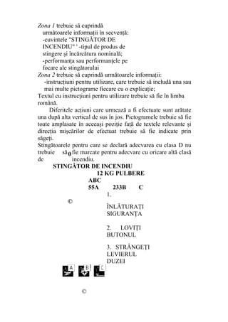 Zona 1 trebuie să cuprindă
următoarele informaţii în secvenţă:
-cuvintele "STINGĂTOR DE
INCENDIU" ' -tipul de produs de
stingere şi încărcătura nominală;
-performanţa sau performanţele pe
focare ale stingătorului
Zona 2 trebuie să cuprindă următoarele informaţii:
-instrucţiuni pentru utilizare, care trebuie să includă una sau
mai multe pictograme fiecare cu o explicaţie;
Textul cu instrucţiuni pentru utilizare trebuie să fie în limba
română.
Diferitele acţiuni care urmează a fi efectuate sunt arătate
una după alta vertical de sus în jos. Pictogramele trebuie să fie
toate amplasate în aceeaşi poziţie faţă de textele relevante şi
direcţia mişcărilor de efectuat trebuie să fie indicate prin
săgeţi.
Stingătoarele pentru care se declară adecvarea cu clasa D nu
trebuie să fie marcate pentru adecvare cu oricare altă clasă
de incendiu.
STINGĂTOR DE INCENDIU
12 KG PULBERE
ABC
55A 233B C
©
1.
ÎNLĂTURAŢI
SIGURANŢA
2. LOVIŢI
BUTONUL
3. STRÂNGEŢI
LEVIERUL
DUZEI
©
0
 