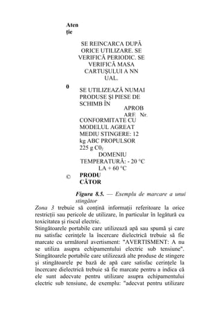 Aten
ţie
SE REINCARCA DUPÂ
ORICE UTILIZARE. SE
VERIFICĂ PERIODIC. SE
VERIFICĂ MASA
CARTUŞULUI A NN
UAL.
0
SE UTILIZEAZĂ NUMAI
PRODUSE Şl PIESE DE
SCHIMB ÎN
CONFORMITATE CU
MODELUL AGREAT
MEDIU STINGERE: 12
kg ABC PROPULSOR
225 g C02
DOMENIU
TEMPERATURĂ: - 20 °C
LA + 60 °C
© PRODU
CĂTOR
Figura 8.5. — Exemplu de marcare a unui
stingător
Zona 3 trebuie să conţină informaţii referitoare la orice
restricţii sau pericole de utilizare, în particular în legătură cu
toxicitatea şi riscul electric.
Stingătoarele portabile care utilizează apă sau spumă şi care
nu satisfac cerinţele la încercare dielectrică trebuie să fie
marcate cu următorul avertisment: "AVERTISMENT: A nu
se utiliza asupra echipamentului electric sub tensiune".
Stingătoarele portabile care utilizează alte produse de stingere
şi stingătoarele pe bază de apă care satisfac cerinţele la
încercare dielectrică trebuie să fie marcate pentru a indica că
ele sunt adecvate pentru utilizare asupra echipamentului
electric sub tensiune, de exemplu: "adecvat pentru utilizare
APROB
ARE Nr.
 