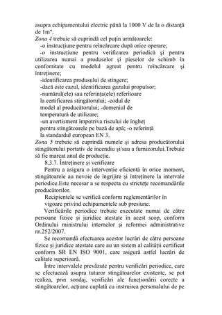 asupra echipamentului electric până la 1000 V de la o distanţă
de 1m".
Zona 4 trebuie să cuprindă cel puţin următoarele:
-o instrucţiune pentru reîncărcare după orice operare;
-o instrucţiune pentru verificarea periodică şi pentru
utilizarea numai a produselor şi pieselor de schimb în
confomitate cu modelul agreat pentru reîncărcare şi
întreţinere;
-identificarea produsului de stingere;
-dacă este cazul, identificarea gazului propulsor;
-numărul(ele) sau referinţa(ele) referitoare
la certificarea stingătorului; -codul de
model al producătorului; -domeniul de
temperatură de utilizare;
-un avertisment împotriva riscului de îngheţ
pentru stingătoarele pe bază de apă; -o referinţă
la standardul european EN 3.
Zona 5 trebuie să cuprindă numele şi adresa producătorului
stingătorului portativ de incendiu şi/sau a furnizorului.Trebuie
să fie marcat anul de producţie.
8.3.7. Întreţinere şi verificare
Pentru a asigura o intervenţie eficientă în orice moment,
stingătoarele au nevoie de îngrijire şi întreţinere la intervale
periodice.Este necesar a se respecta cu stricteţe recomandările
producătorilor.
Recipientele se verifică conform reglementărilor în
vigoare privind echipamentele sub presiune.
Verificările periodice trebuie executate numai de către
persoane fizice şi juridice atestate în acest scop, conform
Ordinului ministrului internelor şi reformei administrative
nr.252/2007.
Se recomandă efectuarea acestor lucrări de către persoane
fizice şi juridice atestate care au un sistem al calităţii certificat
conform SR EN ISO 9001, care asigură astfel lucrări de
calitate superioară.
Între intervalele prevăzute pentru verificări periodice, care
se efectuează asupra tuturor stingătoarelor existente, se pot
realiza, prin sondaj, verificări ale funcţionării corecte a
stingătoarelor, acţiune cuplată cu instruirea personalului de pe
 