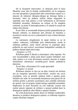 De la începutul intervenţiei, se dirijează jetul la baza
flăcărilor (mai ales la lichide combustibile), de la marginea
cea mai apropiată şi progresând către extremitatea opusă cu o
mişcare de măturare (dreapta-stânga) pe întreaga lăţime a
focarului. Jetul de pulbere trebuie dirijat tangenţial la
suprafaţa care arde pentru a evita turbionarea şi deversarea
lichidului incendiat. Refularea nu trebuie să fie neapărat
continuă, ea poate fi întreruptă pentru a fi reluată în zonele de
ardere mai intensă.
În aer liber se recomandă dirijarea jetului perpendicular pe
direcţia vântului, cu deplasare spre direcţia de înaintare a
acestuia.în niciun caz nu se acţionează în sens contrar direcţiei
vântului.
La acţionarea stingătorului în spaţii închise se au în
vedere: reducerea vizibilităţii prin nebulozitatea creată la
refularea pulberii, unele efecte adverse la respiraţie (deşi
pulberile nu sunt toxice), necesitatea îndepărtării cantităţii de
pulbere rămasă după intervenţie.
-Stingător cu CO2
Refularea poate fi făcută cu întreruperi, chiar repetate. Nu
este recomandabil a dirija jetul direct asupra lichidului care
arde, pentru a se evita deversarea acestuia, precum şi asupra
elementelor electronice sensibile,şocul termic putându-le
deteriora.
În aer liber, eficacitatea CO2 scade apreciabil.
-Stingător cu spumă
Refularea spumei se face pe un plan vertical sau înclinat
sau pe marginea (peretele) rezervorului, vasului sau cuvei
incendiate, ceea ce permite etalarea lentă a spumei peste
lichidul care arde. Se recomandă menţinerea unui punct fix de
refulare pentru a permite acumularea unei cantităţi suficiente
de spumă, care să acopere treptat întrega suprafaţă incendiată.
Deplasarea în jurul focarului nu este indicată, crearea mai
multor puncte separate de refulare a spumei putând duce la
distrugerea rapidă de către flăcări a spumei formate.
Se evită proiectarea jetului direct în lichidul combustibil,
deoarece se produce distrugerea spumei, cu influenţe negative
asupra eficienţei stingerii.
 