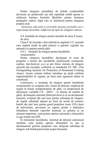 Pentru stingerea incendiilor de lichide combustibile
deversate pe pardoseală sau altă suprafaţă solidă spuma se
refulează înaintea frontului flăcărilor pentru limitarea
propagării arderii, după care se înaintează pentru stingerea
propriu-zisă.
Instruirea adecvată şi exerciţiile practice periodice au o
importanţă deosebită, indiferent de tipul de stingător utilizat.
8.4. Instalaţii de stingere pentru incendii de clasa F (surse
de ulei)
Clasa F de incendii a fost definită în capitolul 5.2: incendii
care implică medii de gătit (uleiuri si grăsimi vegetale sau
animale) în aparate pentru gătit.
8.4.1. Instalaţii de stingere pentru bucătăriile
restaurantelor
Pentru stingerea incendiilor declanşate în zona de
pregătire a hranei din bucătăriile profesionale (restaurant,
cantine, fast-food-uri ş.a.) se pot folosi sisteme de stingere
speciale (de exemplu, conforme cu standardul UL 300 - Fire
Extinguishing Systems for Protection of Restaurant Cooking
Areas). Aceste sisteme trebuie introduse pe piaţă conform
reglementărilor în vigoare, pe baza unui agrement tehnic în
construcţii.
Constructiv, o instalaţie de stingere pentru bucătăriile
restaurantelor se compune din: sistem de detecţie, amplasat de
regulă în hotele echipamentelor de gătit, cu temperatură de
declanşare variabilă (74 - 260°C - în funcţie de mediul de
gătit), declanşator automat (fiind prevăzut şi cu un declanşator
manual), recipient din oţel inox pentru substanţa de stingere,
de regulă substanţă apoasă pe bază de acetat de potasiu,
butelii din oţel inox pentru gazul propulsor (azot, CO2) duze
de pulverizare, prevăzute cu capace pentru a împiedica
înfundarea datorată vaporilor încărcaţi cu grăsimi şi un
element important, vană pentru oprirea automată a alimentării
cu gaz metan sau GPL.
În momentul incendiului, sistemul de detecţie acţionează
simultan vana pentru oprirea alimentării cu gaz şi
declanşatorul gazului propulsor care dirijează substanţa de
stingere sub formă pulverizată asupra focarului.
 