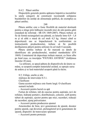 8.4.2. Pături antifoc
Dispoziţiile generale pentru apărarea împotriva incendiilor
la unele categorii de construcţii recomandă echiparea
bucătăriilor (la unităţi de alimentaţie publică, de exemplu) cu
pături antifoc.
248
Pătura antifoc este o foaie flexibilă de material destinată
pentru a stinge prin înăbuşire incendii mici de ulei pentru gătit
(standard de referinţă : SR EN 1869-2007). Pătura trebuie să
fie de formă rectangulară sau pătrată, cu laturile între 0,9 - 1,8
m şi să aibă o masă de cel mult 4,5 kg. Atunci când se
depozitează sau se împachetează în conformitate cu
instrucţiunile producătorului, trebuie să fie posibilă
desfăşurarea păturii pentru utilizare în cel mult 4 secunde.
Pătura antifoc trebuie să fie marcată cu datele de
identificare ale producătorului, nunărul standardului (EN
1869). Containerul de depozitare trebuie marcat, cu litere albe
pe fond roşu, cu inscripţia "PĂTURĂ ANTIFOC" (înălţimea
literelor 20 mm).
La utilizare, se apucă pătura de dispozitivele de ţinere cu
mâna, se acoperă complet materialul arzând, se opreşte sursa
de ardere şi se lasă materialul acoperit până la răcire.
8.5. Utilaje, unelte şi alte
mijloace de intervenţie 8.5.1.
Clasificare
Gama acestor mijloace este foarte largă. O clasificare
sumară include:
- Accesorii pentru lucrul cu apă
Furtun de refulare, tub de cauciuc pentru aspiraţie, ţevi de
refulare, hidranţi portativi, distribuitoare, colector, sorb pentru
tuburi de aspiraţie, ejector pentru ape mici, racorduri, reducţii
de racorduri, ajutaj pulverizator.
- Accesorii pentru producerea spumei
Amestecător de linie, ţevi generatoare de spumă, dozator
pentru spumă, cap deversor, prelungitorul ţevii generatoare de
spumă, dispozitiv de transvazare spumant
- Accesorii pentru protecţie
 